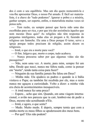 46
dos é com o seu equilíbrio. Mas um dia quero reencontrá-la e
vou-lhe apresentar Deus, o nosso Pai amado. É fácil ser materia-
lista, é a chave do "tudo podemos". Ignorar o pobre e a miséria,
ganhar sempre, ser esperto, enfim, o materialista muitas vezes só
pensa nele.
— Tem razão, eu sempre pensei que havia sido uma das
escolhidas para ser rica, e por que iria dar assistência àqueles que
nem mesmo Deus quis? As religiões não têm respostas às
perguntas inteligentes, todas elas só pregam a fé, fazendo do
religioso um fantoche. Ele ama a Deus porque O teme, serve a
igreja porque todos precisam de religião, assim dizem os
religiosos.
— Irmã, o que era a morte para você?
— O fim. Julgava que, morto o corpo, tudo acabava.
— Nunca procurou saber por que algumas vidas são tão
passageiras?
— Não, nem uma vez. A morte, para mim, sempre foi um
tabu. Desde que nasci, nunca me faltou nada, como ia pensar
em "morte", tendo tanta coisa para fazer?
— Ninguém da sua família jamais lhe falou em Deus?
— Minha mãe. Ela ajudava os padres e quando ia à Itália
visitava o Papa; eu também fui recebida por ele, mas o resto
nunca me aguçou a curiosidade. Volto a dizer: a minha vida
era cheia de acontecimentos inesquecíveis.
— A irmã nunca fez uma prece?
— Espere... acho que sim. Quando, em uma viagem interna-
cional, o avião nos pareceu que ia cair, lembrei-me de pedir a
Deus, mesmo não acreditando n'Ele.
— Irmã, e agora, o que sente?
— Medo. Muito medo. E depois, sempre temia que com a
minha morte os meus filhos se apoderassem dos meus bens.
— Por quê? Eles não podem?
 