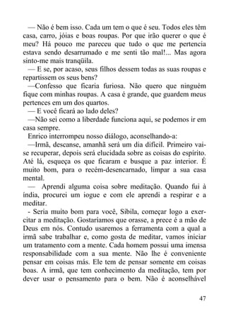 47
— Não é bem isso. Cada um tem o que é seu. Todos eles têm
casa, carro, jóias e boas roupas. Por que irão querer o que é
meu? Há pouco me pareceu que tudo o que me pertencia
estava sendo desarrumado e me senti tão mal!... Mas agora
sinto-me mais tranqüila.
— E se, por acaso, seus filhos dessem todas as suas roupas e
repartissem os seus bens?
—Confesso que ficaria furiosa. Não quero que ninguém
fique com minhas roupas. A casa é grande, que guardem meus
pertences em um dos quartos.
— E você ficará ao lado deles?
—Não sei como a liberdade funciona aqui, se podemos ir em
casa sempre.
Enrico interrompeu nosso diálogo, aconselhando-a:
—Irmã, descanse, amanhã será um dia difícil. Primeiro vai-
se recuperar, depois será elucidada sobre as coisas do espírito.
Até lá, esqueça os que ficaram e busque a paz interior. É
muito bom, para o recém-desencarnado, limpar a sua casa
mental.
— Aprendi alguma coisa sobre meditação. Quando fui à
índia, procurei um iogue e com ele aprendi a respirar e a
meditar.
- Seria muito bom para você, Sibila, começar logo a exer-
citar a meditação. Gostaríamos que orasse, a prece é a mão de
Deus em nós. Contudo usaremos a ferramenta com a qual a
irmã sabe trabalhar e, como gosta de meditar, vamos iniciar
um tratamento com a mente. Cada homem possui uma imensa
responsabilidade com a sua mente. Não lhe é conveniente
pensar em coisas más. Ele tem de pensar somente em coisas
boas. A irmã, que tem conhecimento da meditação, tem por
dever usar o pensamento para o bem. Não é aconselhável
 