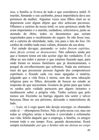 49
isso, a família se livrava de tudo o que considerava inútil. O
marido, fumando o seu cachimbo, pouca importância dava aos
pertences da mulher. Algumas vezes seus filhos riam ao se
depararem com algum objeto que eles achavam pavoroso.
Olhamos a carteira da nossa irmã: os seus pertences ainda lhe
eram importantes e o marido, cuidadoso, selecionava, junto ao
atestado de óbito, todos os documentos que seriam
requisitados para o recebimento do seguro. Se não fosse isso,
até a carteira de identidade, tudo, iria para a lata do lixo. Os
cartões de crédito nada mais valiam, distantes da sua dona.
Fui saindo devagar, pensando: se todos fossem espíritas,
mais fáceis seriam os desencarnes. Não sabemos ainda por
que o homem teima em não aceitar algo tão verdadeiro. É só
olhar ao seu redor e pensar o que estamos fazendo aqui, para
onde foram os nossos familiares que já desencarnaram, o
porquê do envelhecimento que sofremos. Nada me entristece
mais do que presenciar pessoas fugindo dos compromissos
espirituais e ficando cada vez mais apegadas à matéria,
julgando que a vida física é eterna, sem dar uma educação
religiosa para os filhos, deixando de buscar no estudo as
respostas de que necessitam. Gostaria de gritar para que todos
os surdos pela vaidade parassem por alguns instantes e
meditassem sobre a própria vida. Tenho certeza que pelo
menos um friozinho na barriga alguém iria sentir e talvez
buscasse Deus no seu próximo, deixando o materialismo de
lado.
— Luiz, só é cego quem não deseja enxergar, os chamados
estão aí — obtemperou Enrico. Não só pela nossa voz, mas em
todas as religiões sérias o homem é convidado a reformular
sua vida. Infeliz daquele que o emprego, a família, os amigos
tomam todo o seu tempo. Esse, quando desencarnar, ficará
sempre reclamando: por que o Senhor não me deixou no corpo
 