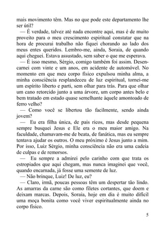 5
mais movimento têm. Mas no que pode este departamento lhe
ser útil?
— É verdade, talvez até nada encontre aqui, mas é de muito
proveito para o meu crescimento espiritual constatar que na
hora de procurai trabalho não fiquei chorando ao lado dos
meus entes queridos. Lembro-me, ainda, Soraia, de quando
aqui cheguei. Estava assustado, sem saber o que me esperava.
— É isso mesmo, Sérgio, comigo também foi assim. Desen-
carnei com vinte e um anos, em acidente de automóvel. No
momento em que meu corpo físico expulsou minha alma, a
minha consciência resplandeceu de luz espiritual, tornei-me
um espírito liberto e parti, sem olhar para trás. Para que olhar
um cano retorcido junto a uma árvore, um corpo antes belo e
bem tratado em estado quase semelhante àquele amontoado de
ferro velho?
— Como você se libertou tão facilmente, sendo ainda
jovem?
— Eu era filha única, de pais ricos, mas desde pequena
sempre busquei Jesus e Ele era o meu maior amigo. Na
faculdade, chamavam-me de beata, de fanática, mas eu sempre
tentava ajudar os outros. O meu próximo é Jesus junto a mim.
Por isso, Luiz Sérgio, minha consciência não era uma cadeia
de culpas e de remorsos.
— Eu sempre a admirei pelo carinho com que trata os
estropiados que aqui chegam, mas nunca imaginei que você,
quando encarnada, já fosse uma semente de luz.
— Não brinque, Luiz! De luz, eu?
— Claro, irmã, poucas pessoas têm um despertar tão lindo.
As amarras da carne são como filetes cortantes, que doem e
deixam marcas. Depois, Soraia, hoje em dia é muito difícil
uma moça bonita como você viver espiritualmente ainda no
corpo físico.
 