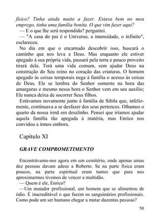 50
físico? Tinha ainda muito a fazer. Estava bem no meu
emprego, tinha uma família bonita. O que vim fazer aqui?
— E o que lhe será respondido? perguntei.
— "A casa do pai é o Universo, a imensidade, o infinito",
esclareceu.
No dia em que o encarnado descobrir isso, buscará o
caminho que nos leva a Deus. Mas enquanto ele estiver
apegado à sua própria vida, passará pela terra e pouco proveito
tirará dela. Terá uma vida comum, sem ajudar Deus na
construção do Seu reino no coração das criaturas. O homem
apegado às coisas temporais nega à família o acesso às coisas
de Deus. Ele se lembra do Senhor somente na hora das
amarguras e mesmo nessa hora o Senhor vem em seu auxílio;
Ele nunca deixa de socorrer Seus filhos.
Estávamos novamente junto à família de Sibila que, infeliz-
mente, continuava a se desfazer dos seus pertences. Olhamos o
quarto da nossa irmã em desalinho. Pensei que iríamos ajudar
aquela família tão apegada à matéria, mas Enrico nos
convidou a irmos embora.
Capítulo XI
GRAVE COMPROMETIMENTO
Encontrávamo-nos agora em um cemitério, onde apenas umas
dez pessoas davam adeus a Roberto. Se na parte física eram
poucos, na parte espiritual eram tantos que para nos
aproximarmos tivemos de vencer a multidão.
— Quem é ele, Enrico?
—Um matador profissional, um homem que se alimentou de
ódio. É inacreditável o que fazem os sanguinários profissionais.
Como pode um ser humano chegar a matar duzentas pessoas?
 