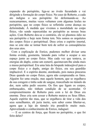 52
expansão do perispírito, liga-se ao óvulo fecundado e vai
dirigindo a formação do corpo físico. No caso de Roberto, a cada
ato indigno o seu perispírito foi deformando-se. Ao
reencarnarmos, muitas vezes voltamos com algumas lesões no
perispírito, que no corpo físico se refletirão como doença ou
deformidade. À medida que vivemos a moralidade no corpo
físico, vão sendo repercutidas no perispírito as nossas boas
ações. Com Roberto deu-se o contrário, ele só plasmou ódio no
seu perispírito e hoje nem forma tem. Nós somos os arquitetos
dos corpos físico e perispiritual. Deus criou o espírito imortal,
mas se este não se tornar bom terá de sofrer as conseqüências
dos seus atos.
Com a explicação de Enrico, pudemos melhor divisar uma
forma ovóide, gosmenta, lutando para voltar a ocupar o seu
espaço junto ao corpo físico. Mas cada vez que tentava, as
energias do duplo, como um esmeril, queimavam-lhe ainda mais
a massa perispiritual. Era uma luta do hóspede indesejável para o
corpo físico e o duplo, amigo do físico, era seu guardião
implacável. E o espírito doente, atordoado, pois nunca procurou
Deus quando no corpo físico, agora não compreendia os fatos.
Alguém fez uma oração, mas aquele homem, que se orgulhava
da sua coragem e tinha sede de sangue, trancafiado no túmulo da
dor, nem sabia pedir socorro. Os fios que ligam os corpos,
embaraçados, não tinham condição de se acomodar. O
comprometimento de Roberto para com a lei de Deus era
enorme. Deus cria sem cessar e Roberto matava os Seus filhos.
Aquele espírito tão mau, que se orgulhava de tirar a vida dos
seus semelhantes, ali jazia inerte, sem saber como libertar-se,
agora que a laje do túmulo iria prendê-lo muito mais.
Aproveitando o conhecimento de Enrico, indaguei:
— E os centros de força, que ficam no perispírito, o que foi
feito deles?
 