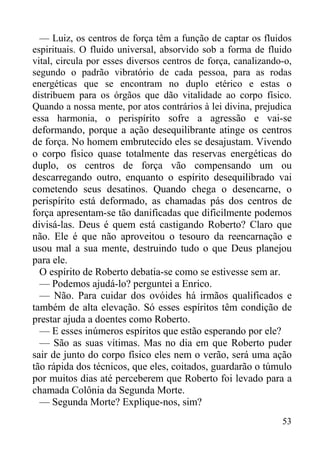53
— Luiz, os centros de força têm a função de captar os fluidos
espirituais. O fluido universal, absorvido sob a forma de fluido
vital, circula por esses diversos centros de força, canalizando-o,
segundo o padrão vibratório de cada pessoa, para as rodas
energéticas que se encontram no duplo etérico e estas o
distribuem para os órgãos que dão vitalidade ao corpo físico.
Quando a nossa mente, por atos contrários à lei divina, prejudica
essa harmonia, o perispírito sofre a agressão e vai-se
deformando, porque a ação desequilibrante atinge os centros
de força. No homem embrutecido eles se desajustam. Vivendo
o corpo físico quase totalmente das reservas energéticas do
duplo, os centros de força vão compensando um ou
descarregando outro, enquanto o espírito desequilibrado vai
cometendo seus desatinos. Quando chega o desencarne, o
perispírito está deformado, as chamadas pás dos centros de
força apresentam-se tão danificadas que dificilmente podemos
divisá-las. Deus é quem está castigando Roberto? Claro que
não. Ele é que não aproveitou o tesouro da reencarnação e
usou mal a sua mente, destruindo tudo o que Deus planejou
para ele.
O espírito de Roberto debatia-se como se estivesse sem ar.
— Podemos ajudá-lo? perguntei a Enrico.
— Não. Para cuidar dos ovóides há irmãos qualificados e
também de alta elevação. Só esses espíritos têm condição de
prestar ajuda a doentes como Roberto.
— E esses inúmeros espíritos que estão esperando por ele?
— São as suas vítimas. Mas no dia em que Roberto puder
sair de junto do corpo físico eles nem o verão, será uma ação
tão rápida dos técnicos, que eles, coitados, guardarão o túmulo
por muitos dias até perceberem que Roberto foi levado para a
chamada Colônia da Segunda Morte.
— Segunda Morte? Explique-nos, sim?
 