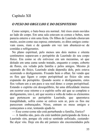 55
Capítulo XII
O PESO DO ORGULHO E DO DESPOTISMO
Como sempre, o bate-boca era normal. Até risos eram ouvidos
ao lado do corpo. Em uma sala estavam os comes e bebes, nem
parecia enterro e sim uma festa. Os filhos de Laurindo choravam
muito, assim como sua esposa; entretanto, os ditos amigos conta-
vam casos, riam e de quando em vez iam abastecer-se de
comidas e refrigerantes.
No plano espiritual, pelo menos uns dois metros e oitenta
centímetros separavam o perispírito de Laurindo do seu corpo
físico. Era como se ele estivesse em um mezanino, só que
deitado em uma cama sendo tratado, enquanto o corpo, coberto
de flores, era velado pela família e pelos amigos. Mesmo já
separado do físico, Laurindo ainda dependia dele, pois estava
ocorrendo o desligamento. Fixando bem o olhar, fui vendo que
os fios que ligam o corpo perispiritual ao físico são uma
expansão do perispírito. Quando ocorre o desligamento, estes
fios voltam um a um para o seu real dono: o corpo perispiritual.
Estando o espírito em desequilíbrio, há uma dificuldade imensa
em ocorrer esse retorno e o espírito sofre até que se complete o
desligamento, isto é, até que ocorra a volta de todos os elementos
que pertencem ao perispírito Laurindo, que aparentava
tranqüilidade, sofria como se estives sem ar, pois os fios me
pareceram embaraçados. Nisso, entram os meus amigos e
começamos a orar, tentando ajudá-lo.
— Esse come-come não está perturbando a família, Enrico?
— A família não, pois ela está também participando da festa a
Laurindo sim, porque ele está-se sentindo asfixiado, custando-
lhe alçar vôo. Hoje em dia até jantares são encomendados pela
 