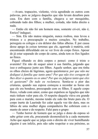 57
—Avaro, trapaceiro, violento, vivia agredindo os outros com
palavras, pois se julgava daqueles que não levam desaforo para
casa. Era duro com a família, chegava a ser mesquinho,
cobrando tudo dos filhos; a mulher, coitada, não tinha direito a
nada.
— Então ele não foi um homem mau, somente cri-cri, não é,
Enrico? indaguei.
— Sim. Ele não matou ninguém, nunca roubou, mas levou a
tristeza e a preocupação a muitos corações. No trabalho,
perseguia os colegas e era delator das faltas alheias. É por causa
desse apego às coisas terrenas que ele, agarrado à matéria, está
encontrando dificuldade em se ver livre do corpo físico. Apesar
de já estar separado do corpo de carne, ainda tem os fios ligados
ao físico.
Fiquei olhando os dois corpos e pensei: como é triste o
avarento! Ele não dá sequer amor à sua família, julgando que
isso o enfraquece junto aos filhos. Aquele senhor, que ora tinha
os olhos cheios de lágrimas, agora questionava: por que não me
dediquei à família que tanto amo? Por que não tive coragem de
lhes dizer o quanto eu os amo? Por que eu julgava tanto que eles
só gastavam? De tudo eu reclamava. Sentia-se a pior das
criaturas, quando sua esposa começou a recordar as horas em
que ele era bondoso, preocupado com os filhos. E aquele corpo
físico, velado com amor, como que expulsou as ligações que não
mais tinham valor para ele. O respeito daquela viúva era grande
para com o marido, mesmo tendo ele sido tão bruto para ela. O
corpo inerte de Laurindo fez calar aquela voz tão dura, mas os
lábios de uma mulher digna companheira lhe cobriram com o
manto do amor e do respeito. Falei para o grupo:
— Tenho horror de homem que se julga o dono da esposa só
sabe gritar com ela, procurando desmoralizá-la a cada momento
Acho que aquele que se julga com o direito de viver humilhando
alguém é um infeliz, pois não sabe respeitar o seu próximo, as
 