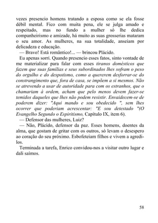 58
vezes presencio homens tratando a esposa como se ela fosse
débil mental. Fico com muita pena, ele se julga amado e
respeitado, mas no fundo a mulher só lhe dedica
companheirismo e amizade, há muito as suas grosserias mataram
o seu amor. As mulheres, na sua totalidade, anseiam por
delicadeza e educação.
— Bravo! Está romântico!... — brincou Plácido.
Eu apenas sorri. Quando presencio esses fatos, sinto vontade de
me materializar para falar com esses tiranos domésticos que
fazem que suas famílias e seus subordinados lhes sofram o peso
do orgulho e do despotismo, como a quererem desforrar-se do
constrangimento que, fora de casa, se impõem a si mesmos. Não
se atrevendo a usar de autoridade para com os estranhos, que o
chamariam à ordem, acham que pelo menos devem fazer-se
temidos daqueles que lhes não podem resistir. Envaidecem-se de
poderem dizer: "Aqui mando e sou obedecido ", sem lhes
ocorrer que poderiam acrescentar: "E sou detestado "(O
Evangelho Segundo o Espiritismo, Capítulo IX, item 6).
— Defensor das mulheres, Luiz?
— Não, Plácido, defensor da paz. Esses homens, doentes da
alma, que gostam de gritar com os outros, só levam o desespero
ao coração do seu próximo. Esbofeteiam filhos e vivem a agredi-
los.
Terminada a tarefa, Enrico convidou-nos a visitar outro lugar e
dali saímos.
 