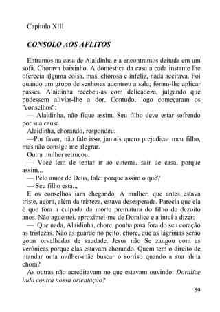 59
Capítulo XIII
CONSOLO AOS AFLITOS
Entramos na casa de Alaidinha e a encontramos deitada em um
sofá. Chorava baixinho. A doméstica da casa a cada instante lhe
oferecia alguma coisa, mas, chorosa e infeliz, nada aceitava. Foi
quando um grupo de senhoras adentrou a sala; foram-lhe aplicar
passes. Alaidinha recebeu-as com delicadeza, julgando que
pudessem aliviar-lhe a dor. Contudo, logo começaram os
"conselhos":
— Alaidinha, não fique assim. Seu filho deve estar sofrendo
por sua causa.
Alaidinha, chorando, respondeu:
—Por favor, não fale isso, jamais quero prejudicar meu filho,
mas não consigo me alegrar.
Outra mulher retrucou:
— Você tem de tentar ir ao cinema, sair de casa, porque
assim...
— Pelo amor de Deus, fale: porque assim o quê?
— Seu filho está..,
E os conselhos iam chegando. A mulher, que antes estava
triste, agora, além da tristeza, estava desesperada. Parecia que ela
é que fora a culpada da morte prematura do filho de dezoito
anos. Não aguentei, aproximei-me de Doralice e a intuí a dizer:
— Que nada, Alaidinha, chore, ponha para fora do seu coração
as tristezas. Não as guarde no peito, chore, que as lágrimas serão
gotas orvalhadas de saudade. Jesus não Se zangou com as
verônicas porque elas estavam chorando. Quem tem o direito de
mandar uma mulher-mãe buscar o sorriso quando a sua alma
chora?
As outras não acreditavam no que estavam ouvindo: Doralice
indo contra nossa orientação?
 