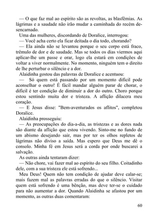 60
— O que faz mal ao espírito são as revoltas, as blasfêmias. As
lágrimas e a saudade não irão mudar a caminhada do recém de-
sencarnado.
Uma das mulheres, discordando de Doralice, interrogou:
— Você acha certo ela ficar deitada o dia todo, chorando?
— Ela ainda não se levantou porque o seu corpo está fraco,
trêmulo de dor e de saudade. Mas se todos os dias viermos aqui
aplicar-lhe um passe e orar, logo ela estará em condições de
voltar a viver normalmente. No momento, ninguém tem o direito
de lhe perturbar o silêncio e a dor.
Alaidinha gostou das palavras de Doralice e acentuou:
— Só quem está passando por um momento difícil pode
aconselhar o outro! É fácil mandar alguém parar de chorar, o
difícil é ter condição de diminuir a dor do outro. Choro porque
estou sentindo muita dor e tristeza. A aflição dilacera meu
coração.
— E Jesus disse: "Bem-aventurados os aflitos", completou
Doralice.
Alaidinha prosseguiu:
— As preocupações do dia-a-dia, as tristezas e as dores nada
são diante da aflição que estou vivendo. Sinto-me no fundo de
um abismo desejando sair, mas por ter os olhos repletos de
lágrimas não diviso a saída. Mas espero que Deus me dê o
consolo. Minha fé em Jesus será a corda por onde buscarei a
salvação.
As outras ainda tentaram dizer:
— Não chore, vai fazer mal ao espírito do seu filho. Coitadinho
dele, com a sua tristeza ele está sofrendo...
Meu Deus! Quem não tem condição de ajudar deve calar-se;
mais fazem mal as palavras erradas do que o silêncio. Visitar
quem está sofrendo é uma bênção, mas deve ter-se o cuidado
para não aumentar a dor. Quando Alaidinha se afastou por um
momento, as outras duas comentaram:
 