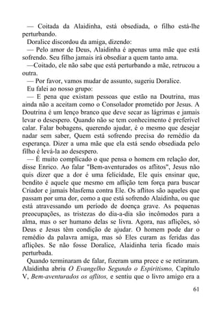 61
— Coitada da Alaidinha, está obsediada, o filho está-lhe
perturbando.
Doralice discordou da amiga, dizendo:
— Pelo amor de Deus, Alaidinha é apenas uma mãe que está
sofrendo. Seu filho jamais irá obsediar a quem tanto ama.
—Coitado, ele não sabe que está perturbando a mãe, retrucou a
outra.
— Por favor, vamos mudar de assunto, sugeriu Doralice.
Eu falei ao nosso grupo:
— E pena que existam pessoas que estão na Doutrina, mas
ainda não a aceitam como o Consolador prometido por Jesus. A
Doutrina é um lenço branco que deve secar as lágrimas e jamais
levar o desespero. Quando não se tem conhecimento é preferível
calar. Falar bobagens, querendo ajudar, é o mesmo que desejar
nadar sem saber, Quem está sofrendo precisa do remédio da
esperança. Dizer a uma mãe que ela está sendo obsediada pelo
filho é levá-la ao desespero.
— É muito complicado o que pensa o homem em relação dor,
disse Enrico. Ao falar "Bem-aventurados os aflitos", Jesus não
quis dizer que a dor é uma felicidade, Ele quis ensinar que,
bendito é aquele que mesmo em aflição tem força para buscar
Criador e jamais blasfema contra Ele. Os aflitos são aqueles que
passam por uma dor, como a que está sofrendo Alaidinha, ou que
está atravessando um período de doença grave. As pequenas
preocupações, as tristezas do dia-a-dia são incômodos para a
alma, mas o ser humano delas se livra. Agora, nas aflições, só
Deus e Jesus têm condição de ajudar. O homem pode dar o
remédio da palavra amiga, mas só Eles curam as feridas das
aflições. Se não fosse Doralice, Alaidinha teria ficado mais
perturbada.
Quando terminaram de falar, fizeram uma prece e se retiraram.
Alaidinha abriu O Evangelho Segundo o Espiritismo, Capítulo
V, Bem-aventurados os aflitos, e sentiu que o livro amigo era a
 