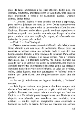 62
mão, de Jesus amparando-a nas suas aflições. Todos nós, em
silêncio, escutamos, gratificados por ter Alaidinha, uma saudosa
mãe, encontrado o consolo no Evangelho querido. Quando
saímos, Enrico falou:
— A Doutrina Espírita é uma doutrina de amor e esperança,
pena muitos a julgarem um conto de terror. O que aconteceu com
Alaidinha é um alerta para todos os que estudam a Doutrina dos
Espíritos. Ficamos muito tristes quando ouvimos expositores e
médiuns pregando uma doutrina de medo, que diz que todos vão
para o umbral sem uma explicação sequer, só afirmando que
todos têm de passar pelo umbral.
— E não é verdade? indaguei.
— Passam, nós mesmos estamos trabalhando nele. Mas poucos
ficam durante anos nos vales de sofrimento. Quase todas as
colônias de socorro estão nos umbrais, onde os espíritos são
hospitalizados, tratados e têm condição de trabalhar. Para outras
religiões existem o inferno e as penas eternas. Para a Terceira
Revelação, que é a Doutrina Espírita, "há muitas moradas na
casa do Pai" e os umbrais são zonas de sofrimento, por onde os
espíritos imperfeitos irão passando de acordo com a sua vibração
espiritual. Existem os vales de sofrimento, os vales dos ovóides,
enfim, vários lugares, mas não conhecemos o "inferno" nem o
umbral por onde dizem que obrigatoriamente todos têm de
passar.
— Enrico, já trabalhamos em lugares horríveis, o "inferno"
mesmo...
— Tais lugares existem, mas junto a eles Jesus sempre está
dando a Sua assistência, e quem se propõe a dali sair logo é
ajudado. Falamos isso porque estamos vendo que na Doutrina
Espírita — o Consolador prometido por Jesus, uma Doutrina sem
dogmas, sem talismãs, sem crendices, sem amuletos, sem
estátuas — muitos espíritas invigilantes estão colocando a
bandeira do medo, do terror, dizendo, ao encontrar um sofrido
 