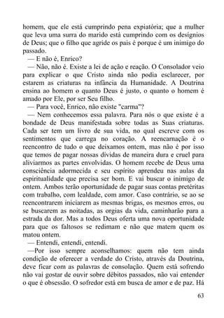 63
homem, que ele está cumprindo pena expiatória; que a mulher
que leva uma surra do marido está cumprindo com os desígnios
de Deus; que o filho que agride os pais é porque é um inimigo do
passado.
— E não é, Enrico?
— Não, não é. Existe a lei de ação e reação. O Consolador veio
para explicar o que Cristo ainda não podia esclarecer, por
estarem as criaturas na infância da Humanidade. A Doutrina
ensina ao homem o quanto Deus é justo, o quanto o homem é
amado por Ele, por ser Seu filho.
— Para você, Enrico, não existe "carma"?
— Nem conhecemos essa palavra. Para nós o que existe é a
bondade de Deus manifestada sobre todas as Suas criaturas.
Cada ser tem um livro de sua vida, no qual escreve com os
sentimentos que carrega no coração. A reencarnação é o
reencontro de tudo o que deixamos ontem, mas não é por isso
que temos de pagar nossas dívidas de maneira dura e cruel para
aliviarmos as partes envolvidas. O homem recebe de Deus uma
consciência adormecida e seu espírito aprendeu nas aulas da
espiritualidade que precisa ser bom. E vai buscar o inimigo de
ontem. Ambos terão oportunidade de pagar suas contas pretéritas
com trabalho, com lealdade, com amor. Caso contrário, se ao se
reencontrarem iniciarem as mesmas brigas, os mesmos erros, ou
se buscarem as noitadas, as orgias da vida, caminharão para a
estrada da dor. Mas a todos Deus oferta uma nova oportunidade
para que os faltosos se redimam e não que matem quem os
matou ontem.
— Entendi, entendi, entendi.
—Por isso sempre aconselhamos: quem não tem ainda
condição de oferecer a verdade do Cristo, através da Doutrina,
deve ficar com as palavras de consolação. Quem está sofrendo
não vai gostar de ouvir sobre débitos passados, não vai entender
o que é obsessão. O sofredor está em busca de amor e de paz. Há
 