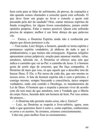 64
hora certa para se falar de sofrimento, de provas, de expiações e
não quando somos chamados a consolar quem está sofrendo. O
que deve fazer um grupo ao levar o consolo a quem está
passando pela dor da saudade? Orar, cantar músicas espíritas de
fundo evangélico, ler alguns livros consoladores, jamais emitir
opiniões próprias. Falar o menos possível. Quem está sofrendo
precisa de amparo; melhor é um forte abraço do que palavras
vãs.
— Enrico, a Doutrina Espírita ainda não é conhecida por
alguns que dizem pertencer a ela.
—Tem razão, Luiz Sérgio, o homem, quando se torna espírita e
permanece espírita verdadeiro, já abdicou de tudo o que é
antídoutrinário, o que muitos não conseguem. Algumas religiões
apresentam coisas palpáveis; oração para amansar marido, velas,
amuletos, talismãs etc. A Doutrina só oferece uma seta que
indica o caminho que vai ao Pai: o caminho de Jesus. E o homem
gosta de sentir algo de concreto, que lhe faça companhia. A
Doutrina dá mais que isso, só que aquele que a descobre tem de
buscar Deus. É Ele, o Pai nosso de cada dia, que nos mostra os
nossos erros. A luta do homem espírita não é com o próximo, é
consigo mesmo, sempre buscando a consciência, único amparo
verdadeiro, onde está contido o Decálogo, os mandamentos da
Lei de Deus. O homem que o respeita e procura viver de acordo
com ele tem mais do que amuletos, tem a Verdade que o liberta
do corpo físico, fazendo dele um homem de bem. Por isso somos
tão poucos...
— A Doutrina não permite muita coisa, não é, Enrico?
— Luiz, na Doutrina se respeita o livre-arbítrio, agora, nem
tudo o que queremos fazer é certo e, como espíritas, conhecemos
os erros e os acertos. Se erramos, erramos conscientemente.
Calei-me, para melhor fixar os ensinamentos.
 