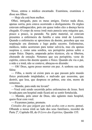 66
Nisso, entrou o médico encarnado. Examinou, examinou e
disse aos filhos:
— Hoje ela está bem melhor.
Olhei, intrigado, para os meus amigos. Enrico nada disse,
apenas sorriu, pois estava ocorrendo o desligamento. Os órgãos
estavam enfraquecidos, pois em quase todos eles a doença havia
chegado. O corpo da nossa irmã mais parecia uma máquina que,
pouco a pouco, ia parando. Na parte material, só estavam
presentes a enfermeira da família e uma irmã de Leontina.
Quando a enfermeira se aproximou da doente, percebeu que sua
respiração era diminuta e logo pediu socorro. Enfermeiras,
médicos, todos acorreram para tentar salvá-la, mas ela apenas
suspirou e, como uma sombra, seu perispírito pairou sobre o
corpo físico. Depois, amparada pelos técnicos, ela se libertou,
chorando de emoção. Notamos que seu perispírito, veste do
espírito, estava tão doente quanto o físico. Quando ela viu o pai,
a mãe e a irmã, não se conteve, abraçou-os dizendo:
— Oh! Deus, agora posso morrer em paz. A senhora sua mãe
falou:
— Filha, a morte só existe para os que passam pelo mundo
físico praticando iniqüidades; o malvado que assassina, que
destrói, que lesa, que despreza os pobres, este sim, morre de
remorsos.
— Mamãe, para onde me levam?
—Você está sendo socorrida pelos enfermeiros de Jesus. Será
levada para um hospital onde ficará até se sentir fortalecida.
— Mamãe, pelo amor de Deus, não agüento mais hospital,
quero ficar com você.
— Ficaremos juntas, prometo.
Coitados dos que julgam que tudo acaba com a morte, pensei.
Olhando a nossa irmã ao lado dos seus familiares, recordei da
Parte 2a
, Capítulo III, de O Livro dos Espíritos, Questão 155:
 