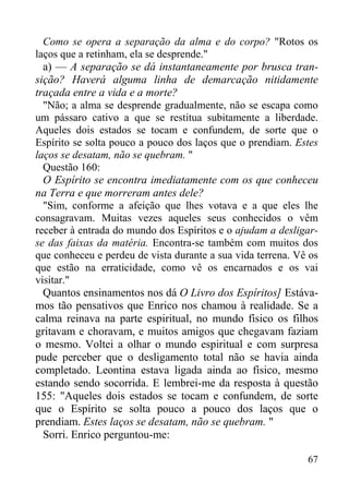 67
Como se opera a separação da alma e do corpo? "Rotos os
laços que a retinham, ela se desprende."
a) — A separação se dá instantaneamente por brusca tran-
sição? Haverá alguma linha de demarcação nitidamente
traçada entre a vida e a morte?
"Não; a alma se desprende gradualmente, não se escapa como
um pássaro cativo a que se restitua subitamente a liberdade.
Aqueles dois estados se tocam e confundem, de sorte que o
Espírito se solta pouco a pouco dos laços que o prendiam. Estes
laços se desatam, não se quebram. "
Questão 160:
O Espírito se encontra imediatamente com os que conheceu
na Terra e que morreram antes dele?
"Sim, conforme a afeição que lhes votava e a que eles lhe
consagravam. Muitas vezes aqueles seus conhecidos o vêm
receber à entrada do mundo dos Espíritos e o ajudam a desligar-
se das faixas da matéria. Encontra-se também com muitos dos
que conheceu e perdeu de vista durante a sua vida terrena. Vê os
que estão na erraticidade, como vê os encarnados e os vai
visitar."
Quantos ensinamentos nos dá O Livro dos Espíritos] Estáva-
mos tão pensativos que Enrico nos chamou à realidade. Se a
calma reinava na parte espiritual, no mundo físico os filhos
gritavam e choravam, e muitos amigos que chegavam faziam
o mesmo. Voltei a olhar o mundo espiritual e com surpresa
pude perceber que o desligamento total não se havia ainda
completado. Leontina estava ligada ainda ao físico, mesmo
estando sendo socorrida. E lembrei-me da resposta à questão
155: "Aqueles dois estados se tocam e confundem, de sorte
que o Espírito se solta pouco a pouco dos laços que o
prendiam. Estes laços se desatam, não se quebram. "
Sorri. Enrico perguntou-me:
 