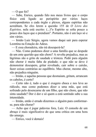 68
— O que foi?
— Sabe, Enrico, quando falo nos meus livros que o corpo
físico está ligado ao perispírito por vários laços
correspondentes a cada órgão e plexos, alguns espíritas não
acreditam. Se eles lerem a questão 155 de O Livro dos
Espíritos, nela está escrito: (...)"o Espírito se solta pouco a
pouco dos laços que o prendiam". Portanto, não é um laço só e
sim vários.
— Irmão Luiz Sérgio, agora vamos daqui sair para esperar
Leontina na Estação do Adeus.
— E essa choradeira, não irá desesperá-la?
— Não. Como podemos dizer a uma família que se despede
de um ente querido que não chore? A revolta prejudica, mas as
lágrimas são o grito de saudade e tristeza. Pedir para alguém
não chorar é muita falta de piedade; o que não se deve é
demonstrar desespero, gritar revoltado, cair sobre o caixão,
fazer coisas contrárias ao equilíbrio. Mas chorar, mesmo alto,
não prejudica ninguém.
— Irmão, e aquelas pessoas que desmaiam, gritam, arrancam
os cabelos, é certo?
— Certo não é, tudo o que é exagero choca e nos leva ao
ridículo, mas como podemos dizer a uma mãe, que está
sofrendo pelo desencarne de um filho, que não chore, que não
sinta saudade? Dor é dor e só quem a está sentindo sabe a sua
intensidade.
— Irmão, então é errado dizermos a alguém para conformar-
se, para não chorar?
— Acho que é jogar palavras fora, Luiz. O consolo de um
abraço é mais significativo do que uma crítica em uma hora
tão amarga.
— Enrico, você é demais!
 