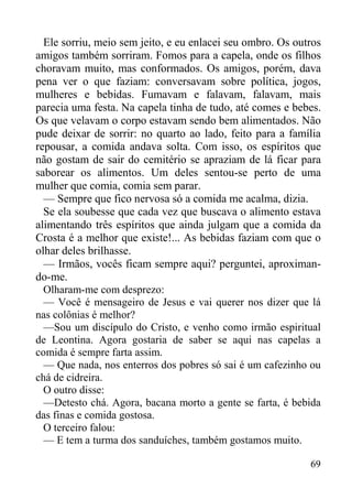 69
Ele sorriu, meio sem jeito, e eu enlacei seu ombro. Os outros
amigos também sorriram. Fomos para a capela, onde os filhos
choravam muito, mas conformados. Os amigos, porém, dava
pena ver o que faziam: conversavam sobre política, jogos,
mulheres e bebidas. Fumavam e falavam, falavam, mais
parecia uma festa. Na capela tinha de tudo, até comes e bebes.
Os que velavam o corpo estavam sendo bem alimentados. Não
pude deixar de sorrir: no quarto ao lado, feito para a família
repousar, a comida andava solta. Com isso, os espíritos que
não gostam de sair do cemitério se apraziam de lá ficar para
saborear os alimentos. Um deles sentou-se perto de uma
mulher que comia, comia sem parar.
— Sempre que fico nervosa só a comida me acalma, dizia.
Se ela soubesse que cada vez que buscava o alimento estava
alimentando três espíritos que ainda julgam que a comida da
Crosta é a melhor que existe!... As bebidas faziam com que o
olhar deles brilhasse.
— Irmãos, vocês ficam sempre aqui? perguntei, aproximan-
do-me.
Olharam-me com desprezo:
— Você é mensageiro de Jesus e vai querer nos dizer que lá
nas colônias é melhor?
—Sou um discípulo do Cristo, e venho como irmão espiritual
de Leontina. Agora gostaria de saber se aqui nas capelas a
comida é sempre farta assim.
— Que nada, nos enterros dos pobres só sai é um cafezinho ou
chá de cidreira.
O outro disse:
—Detesto chá. Agora, bacana morto a gente se farta, é bebida
das finas e comida gostosa.
O terceiro falou:
— E tem a turma dos sanduíches, também gostamos muito.
 