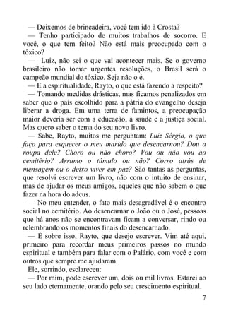 7
— Deixemos de brincadeira, você tem ido à Crosta?
— Tenho participado de muitos trabalhos de socorro. E
você, o que tem feito? Não está mais preocupado com o
tóxico?
— Luiz, não sei o que vai acontecer mais. Se o governo
brasileiro não tomar urgentes resoluções, o Brasil será o
campeão mundial do tóxico. Seja não o é.
— E a espiritualidade, Rayto, o que está fazendo a respeito?
— Tomando medidas drásticas, mas ficamos penalizados em
saber que o país escolhido para a pátria do evangelho deseja
liberar a droga. Em uma terra de famintos, a preocupação
maior deveria ser com a educação, a saúde e a justiça social.
Mas quero saber o tema do seu novo livro.
— Sabe, Rayto, muitos me perguntam: Luiz Sérgio, o que
faço para esquecer o meu marido que desencarnou? Dou a
roupa dele? Choro ou não choro? Vou ou não vou ao
cemitério? Arrumo o túmulo ou não? Corro atrás de
mensagem ou o deixo viver em paz? São tantas as perguntas,
que resolvi escrever um livro, não com o intuito de ensinar,
mas de ajudar os meus amigos, aqueles que não sabem o que
fazer na hora do adeus.
— No meu entender, o fato mais desagradável é o encontro
social no cemitério. Ao desencarnar o João ou o José, pessoas
que há anos não se encontravam ficam a conversar, rindo ou
relembrando os momentos finais do desencarnado.
— É sobre isso, Rayto, que desejo escrever. Vim até aqui,
primeiro para recordar meus primeiros passos no mundo
espiritual e também para falar com o Palário, com você e com
outros que sempre me ajudaram.
Ele, sorrindo, esclareceu:
— Por mim, pode escrever um, dois ou mil livros. Estarei ao
seu lado eternamente, orando pelo seu crescimento espiritual.
 