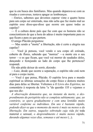 71
que ia em busca dos familiares. Mas quando deparava-se com as
risadas e conversas, tentava apagar as lembranças.
—Enrico, sabemos que devemos esperar vinte e quatro horas
para um corpo ser enterrado, mas não acha que faz muito mal ao
espírito esse disse-que-disse que ocorre em quase todas as
capelas?
— É a cultura deste país que faz com que os homens não se
conscientizem de que a hora do adeus é muito importante para os
que ficam e para os que partem.
O amigo Plácido perguntou:
— Mas sendo a "morte" a libertação, não é certo a alegria nas
capelas?
— Você já pensou, você vendo o seu corpo ali estirado,
coberto de flores, sabendo que "morreu" —a morte era o seu
terror —e os que ficam, que você vai morrer de saudades deles,
dançando e festejando ao lado do corpo que lhe pertenceu?
respondi.
Ele não pôde deixar de sorrir, dizendo:
—Luiz, desde que ocorre a separação, o espírito não está nem
aí para o corpo inerte.
— Você é que pensa, Plácido. O espírito leva para o mundo
espiritual as últimas sensações do corpo físico e demora muitos
dias para delas se libertar. Voltemos a O Livro dos Espíritos, no
comentário à resposta da letra "a "da questão 155 e vejamos o
que nos diz:
A observação demonstra que, no instante da morte, o des-
prendimento do perispírito não se completa subitamente; que, ao
contrário, se opera gradualmente e com uma lentidão muito
variável conforme os indivíduos. Em uns é bastante rápido,
podendo dizer-se que o momento da morte é mais ou menos o da
libertação. Em outros, naqueles sobretudo cuja vida foi toda
material e sensual, o desprendimento é muito menos rápido,
durando algumas vezes dias, semanas e até meses (...).
 