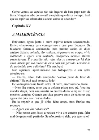 72
Como vemos, as capelas não são lugares de bate-papo nem de
festa. Ninguém sabe como está o espírito que deixa o corpo. Será
que os espíritas sabem dar o adeus como se deve dar?
Capítulo XV
A MALEDICÊNCIA
Estávamos agora junto a outro espírito recém-desencarnado.
Enrico chamou-nos para começarmos a orar para Leonora. Os
faladores foram-se acalmando, mas mesmo assim os ditos
amigos diziam: coitada, tão vaidosa, só pensava no corpo; vivia
malhando e agora está acabada, emagreceu demais. Outros
comentavam: E o marido não veio, eles se separaram há dois
anos, dizem que ela estava de caso com um garotão. Lembra-se
do escândalo com o distinto? Ela era fogo!
Não agüentei, aproximei-me dos fofoqueiros e um deles
arrepiou-se:
— Cruzes, estou todo arrepiado! Vamos parar de falar da
defunta? Ela está aqui ao nosso lado!
Dei outra parada na frente deles. O outro, amedrontado, falou:
—Nem lhe conto, acho que a defunta pisou meu pé. Vou-me
mandar daqui, nem vou assistir ao enterro desta vampira! E isso
mesmo: vampira. Quando em vida gostava tanto de namorar que
agora não quer ouvir as verdades.
Eu ia repetir o que já tinha feito antes, mas Enrico me
segurou
— Agora vai virar obsessor?
— Não posso com isso: a pessoa vir a um enterro para falar
mal de quem está partindo. Se não gostava dela, por que veio?
 