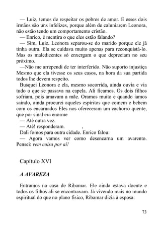 73
— Luiz, temos de respeitar os pobres de amor. E esses dois
irmãos são uns infelizes, porque além de caluniarem Leonora,
não estão tendo um comportamento cristão.
— Enrico, é mentira o que eles estão falando?
— Sim, Luiz. Leonora separou-se do marido porque ele já
tinha outra. Ela se cuidava muito apenas para reconquistá-lo.
Mas os maledicentes só enxergam o que depreciam no seu
próximo.
—Não me arrependi de ter interferido. Não suporto injustiça
Mesmo que ela tivesse os seus casos, na hora da sua partida
todos lhe devem respeito.
Busquei Leonora e ela, mesmo socorrida, ainda ouvia e via
tudo o que se passava na capela. Ali ficamos. Os dois filhos
sofriam, pois amavam a mãe. Oramos muito e quando íamos
saindo, ainda procurei aqueles espíritos que comem e bebem
com os encarnados Eles nos ofereceram um cachorro quente,
que por sinal era enorme
— Até outra vez.
— Até! responderam. ,
Dali fomos para outra cidade. Enrico falou:
— Agora vamos ver como desencarna um avarento.
Pensei: vem coisa por aí!
Capítulo XVI
A AVAREZA
Entramos na casa de Ribamar. Ele ainda estava doente e
todos os filhos ali se encontravam. Já vivendo mais no mundo
espiritual do que no plano físico, Ribamar dizia à esposa:
 