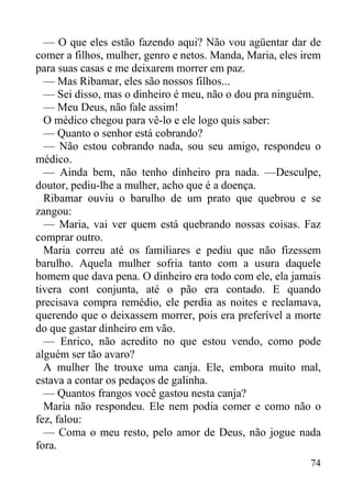 74
— O que eles estão fazendo aqui? Não vou agüentar dar de
comer a filhos, mulher, genro e netos. Manda, Maria, eles irem
para suas casas e me deixarem morrer em paz.
— Mas Ribamar, eles são nossos filhos...
— Sei disso, mas o dinheiro é meu, não o dou pra ninguém.
— Meu Deus, não fale assim!
O médico chegou para vê-lo e ele logo quis saber:
— Quanto o senhor está cobrando?
— Não estou cobrando nada, sou seu amigo, respondeu o
médico.
— Ainda bem, não tenho dinheiro pra nada. —Desculpe,
doutor, pediu-lhe a mulher, acho que é a doença.
Ribamar ouviu o barulho de um prato que quebrou e se
zangou:
— Maria, vai ver quem está quebrando nossas coisas. Faz
comprar outro.
Maria correu até os familiares e pediu que não fizessem
barulho. Aquela mulher sofria tanto com a usura daquele
homem que dava pena. O dinheiro era todo com ele, ela jamais
tivera cont conjunta, até o pão era contado. E quando
precisava compra remédio, ele perdia as noites e reclamava,
querendo que o deixassem morrer, pois era preferível a morte
do que gastar dinheiro em vão.
— Enrico, não acredito no que estou vendo, como pode
alguém ser tão avaro?
A mulher lhe trouxe uma canja. Ele, embora muito mal,
estava a contar os pedaços de galinha.
— Quantos frangos você gastou nesta canja?
Maria não respondeu. Ele nem podia comer e como não o
fez, falou:
— Coma o meu resto, pelo amor de Deus, não jogue nada
fora.
 