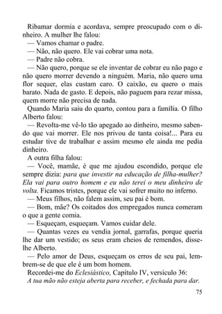 75
Ribamar dormia e acordava, sempre preocupado com o di-
nheiro. A mulher lhe falou:
— Vamos chamar o padre.
— Não, não quero. Ele vai cobrar uma nota.
— Padre não cobra.
— Não quero, porque se ele inventar de cobrar eu não pago e
não quero morrer devendo a ninguém. Maria, não quero uma
flor sequer, elas custam caro. O caixão, eu quero o mais
barato. Nada de gasto. E depois, não paguem para rezar missa,
quem morre não precisa de nada.
Quando Maria saiu do quarto, contou para a família. O filho
Alberto falou:
— Revolta-me vê-lo tão apegado ao dinheiro, mesmo saben-
do que vai morrer. Ele nos privou de tanta coisa!... Para eu
estudar tive de trabalhar e assim mesmo ele ainda me pedia
dinheiro.
A outra filha falou:
— Você, mamãe, é que me ajudou escondido, porque ele
sempre dizia: para que investir na educação de filha-mulher?
Ela vai para outro homem e eu não terei o meu dinheiro de
volta. Ficamos tristes, porque ele vai sofrer muito no inferno.
— Meus filhos, não falem assim, seu pai é bom.
— Bom, mãe? Os coitados dos empregados nunca comeram
o que a gente comia.
— Esqueçam, esqueçam. Vamos cuidar dele.
— Quantas vezes eu vendia jornal, garrafas, porque queria
lhe dar um vestido; os seus eram cheios de remendos, disse-
lhe Alberto.
— Pelo amor de Deus, esqueçam os erros de seu pai, lem-
brem-se de que ele é um bom homem.
Recordei-me do Eclesiástico, Capítulo IV, versículo 36:
A tua mão não esteja aberta para receber, e fechada para dar.
 