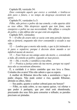 76
Capítulo III, versículo 34:
Deus contempla aquele que exerce a caridade, e lembra-se
dele para o futuro, e no tempo da desgraça encontrará um
apoio.
Capítulo IV, versículos l a 3:
Filho, não prives o pobre da tua esmola, e não apartes dele
os teus olhos. Não desprezes aquele que tem fome, nem
exasperes o pobre na sua necessidade. Não aflijas o coração
do pobre, e não difiras dar ao que está em angústia.
Capítulo XIV, versículos:
9 — O olho do avaro não se sacia com uma porção injusta;
não se fartará, enquanto não tiver consumido e secado a sua
vida.
12 — Lembra que a morte não tarda, e que te foi intimado o
ir para o sepulcro; porque é decreto deste mundo o ter
infalível-mente de morrer.
13 — Faze bem ao teu amigo antes da morte, e, estendendo
a mão, dá esmola ao pobre, segundo as tuas posses.
16 — Dá, e recebe, e santifica a tua alma.
17 — Pratica a justiça antes da tua morte, porque na sepul-
tura não se encontram alimentos.
É, a caridade é o único caminho que nos leva a Deus.
Coitados dos avaros! Eles não sabem o que os espera.
A mulher de Ribamar dava-lhe toda a assistência e logo o
padre chegou. Não pude conter o riso, quando Ribamar,
abrindo os olhos, falou:
— Seu padre, quanto o senhor cobrará para me benzer?
— Filho, eu nada cobro, se sua esposa quiser, vai ofertar o
que puder à paróquia, que por sinal está abandonada,
precisando dos seus fiéis para consertar o telhado; as paredes
precisam ser pintadas.
 