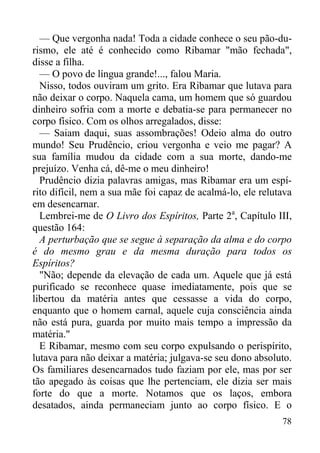 78
— Que vergonha nada! Toda a cidade conhece o seu pão-du-
rismo, ele até é conhecido como Ribamar "mão fechada",
disse a filha.
— O povo de língua grande!..., falou Maria.
Nisso, todos ouviram um grito. Era Ribamar que lutava para
não deixar o corpo. Naquela cama, um homem que só guardou
dinheiro sofria com a morte e debatia-se para permanecer no
corpo físico. Com os olhos arregalados, disse:
— Saiam daqui, suas assombrações! Odeio alma do outro
mundo! Seu Prudêncio, criou vergonha e veio me pagar? A
sua família mudou da cidade com a sua morte, dando-me
prejuízo. Venha cá, dê-me o meu dinheiro!
Prudêncio dizia palavras amigas, mas Ribamar era um espí-
rito difícil, nem a sua mãe foi capaz de acalmá-lo, ele relutava
em desencarnar.
Lembrei-me de O Livro dos Espíritos, Parte 2a
, Capítulo III,
questão 164:
A perturbação que se segue à separação da alma e do corpo
é do mesmo grau e da mesma duração para todos os
Espíritos?
"Não; depende da elevação de cada um. Aquele que já está
purificado se reconhece quase imediatamente, pois que se
libertou da matéria antes que cessasse a vida do corpo,
enquanto que o homem carnal, aquele cuja consciência ainda
não está pura, guarda por muito mais tempo a impressão da
matéria."
E Ribamar, mesmo com seu corpo expulsando o perispírito,
lutava para não deixar a matéria; julgava-se seu dono absoluto.
Os familiares desencarnados tudo faziam por ele, mas por ser
tão apegado às coisas que lhe pertenciam, ele dizia ser mais
forte do que a morte. Notamos que os laços, embora
desatados, ainda permaneciam junto ao corpo físico. E o
 