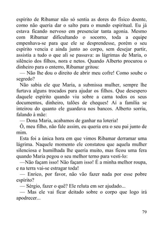 79
espírito de Ribamar não só sentia as dores do físico doente,
como não queria dar o salto para o mundo espiritual. Eu já
estava ficando nervoso em presenciar tanta agonia. Mesmo
com Ribamar dificultando o socorro, toda a equipe
empenhava-se para que ele se desprendesse, porém o seu
espírito vencia e ainda junto ao corpo, sem desejar partir,
assistia a tudo o que ali se passava: as lágrimas de Maria, o
silêncio dos filhos, nora e netos. Quando Alberto procurou o
dinheiro para o enterro, Ribamar gritou:
— Não lhe dou o direito de abrir meu cofre! Como soube o
segredo?
Não sabia ele que Maria, a submissa mulher, sempre lhe
furtava alguns trocados para ajudar os filhos. Que desespero
daquele espírito quando viu sobre a cama todos os seus
documentos, dinheiro, talões de cheques! Aí a família se
inteirou do quanto ele guardava nos bancos. Alberto sorriu,
falando à mãe:
— Dona Maria, acabamos de ganhar na loteria!
Ô, meu filho, não fale assim, eu queria era o seu pai junto de
mim.
Esta foi a única hora em que vimos Ribamar derramar uma
lágrima. Naquele momento ele constatou que aquela mulher
silenciosa e humilhada lhe queria muito, mas ficou uma fera
quando Maria pegou o seu melhor terno para vesti-lo:
—Não façam isso! Não façam isso! É a minha melhor roupa,
e na terra vai-se estragar toda!
— Enrico, por favor, não vão fazer nada por esse pobre
espírito?
— Sérgio, fazer o quê? Ele reluta em ser ajudado...
— Mas ele vai ficar deitado sobre o corpo que logo irá
apodrecer...
 