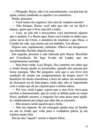 8
— Obrigado, Rayto, não é só consentimento, vou precisar de
ajuda, estarei rondando as capelas e os cemitérios.
Rindo, gracejou:
— Você nunca me enganou, tem cara de vampiro mesmo!
— Não brinque, Rayto, você sabe que não vai ser fácil e
depois, quero que o livro seja útil a todos.
— Luiz, na sala mil e novecentos você encontrará alguém
que o ajudará. E o Rayto aqui, basta você estalar os dedos que,
como servo do Cristo, o atenderei de imediato e que Deus, o
Criador da vida, seja eterno em seu trabalho. Um abraço.
Depois saiu, rapidamente, saltitante. Olhei-o até desaparecer
nas alamedas floridas daquela praça.
Em seguida, procurei a sala indicada pelo Rayto. Recebido
por Constância, fui logo levado até Luppe, que me
cumprimentou sorrindo:
— Seja bem-vindo, Luiz Sérgio, fico contente em saber que
o irmão deseja ajudar os encarnados, quando eles passam por
horas amargas. Mas lhe pergunto: será que o seu livro terá
condição de mudar um comportamento de longos anos? O
brasileiro há muito transforma a hora do adeus em momentos
de desespero ou de bate-papos, rindo alto, não se importando
com o corpo que ali jaz exposto para o último adeus.
— Por isso, irmã Luppe, espero que o meu livro sirva para
auxiliar o desencarnado, que às vezes se debate junto ao corpo
físico, pedindo socorro, e ninguém faz uma prece para ajudá-
lo, simplesmente por julgar que alija não se encontra.
— Mas poucos serão aqueles que o lerão.
— Não me importo. Se ele conseguir ajudar uma só família
ou um só irmão que volta para a verdadeira pátria, já me
sentirei muito feliz.
Ela me deu "aquele" sorriso e depois falou:
 