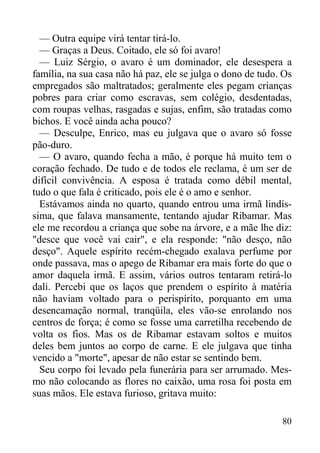 80
— Outra equipe virá tentar tirá-lo.
— Graças a Deus. Coitado, ele só foi avaro!
— Luiz Sérgio, o avaro é um dominador, ele desespera a
família, na sua casa não há paz, ele se julga o dono de tudo. Os
empregados são maltratados; geralmente eles pegam crianças
pobres para criar como escravas, sem colégio, desdentadas,
com roupas velhas, rasgadas e sujas, enfim, são tratadas como
bichos. E você ainda acha pouco?
— Desculpe, Enrico, mas eu julgava que o avaro só fosse
pão-duro.
— O avaro, quando fecha a mão, é porque há muito tem o
coração fechado. De tudo e de todos ele reclama, é um ser de
difícil convivência. A esposa é tratada como débil mental,
tudo o que fala é criticado, pois ele é o amo e senhor.
Estávamos ainda no quarto, quando entrou uma irmã lindís-
sima, que falava mansamente, tentando ajudar Ribamar. Mas
ele me recordou a criança que sobe na árvore, e a mãe lhe diz:
"desce que você vai cair", e ela responde: "não desço, não
desço". Aquele espírito recém-chegado exalava perfume por
onde passava, mas o apego de Ribamar era mais forte do que o
amor daquela irmã. E assim, vários outros tentaram retirá-lo
dali. Percebi que os laços que prendem o espírito à matéria
não haviam voltado para o perispírito, porquanto em uma
desencamação normal, tranqüila, eles vão-se enrolando nos
centros de força; é como se fosse uma carretilha recebendo de
volta os fios. Mas os de Ribamar estavam soltos e muitos
deles bem juntos ao corpo de carne. E ele julgava que tinha
vencido a "morte", apesar de não estar se sentindo bem.
Seu corpo foi levado pela funerária para ser arrumado. Mes-
mo não colocando as flores no caixão, uma rosa foi posta em
suas mãos. Ele estava furioso, gritava muito:
 