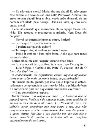 81
— Eu não estou morto! Maria, tira-me daqui! Eu não quero
esse caixão, ele deve custar uma nota! Por favor, Alberto, tira
esses homens daqui! Seus urubus, vocês estão abusando de um
homem debilitado pela doença. Deixa eu sarar, quebro cada
um ao meio!
Ficou tão cansado que adormeceu. Outra equipe tentou reti-
rá-lo. Ele acordou e recomeçou a gritaria. Nem Deus foi
poupado.
— Ele vai ser enterrado junto ao corpo, Enrico?
— Parece que é o que vai acontecer.
— E poderá sair quando quiser?
— Temo que não, aí irá demorar mais tempo.
— Posso ir embora? Para mim basta. Acho que para meus
leitores também.
Enrico olhou-me com "aquele" olhar e então falei:
— Está bem, está bem, eu fico. Seja tudo o que Deus quiser.
— Luiz Sérgio, o Capitulo III, Parte 2a
, questão 165 de O
Livro dos Espíritos diz:
O conhecimento do Espiritismo exerce alguma influência
sobre a duração, mais ou menos longa, da perturbação?
"Influência muito grande, por isso que o Espírito já anteci-
padamente compreendia a sua situação. Mas, a prática do bem
e a consciência pura são o que maior influência exercem."
— E no comentário à resposta:
Muito variável é o tempo que dura a perturbação que se
segue à morte. P ode se r de algumas horas, como também de
muitos meses e até de muitos anos. (...) No entanto, vê o seu
próprio corpo, reconhece que esse corpo é seu, mas não
compreende que se ache separado dele. Acerca-se das pessoas
a quem estima, fala-lhes e não percebe por que elas não o
ouvem. Semelhante ilusão se prolonga até ao completo
desprendimento do perispírito.
 