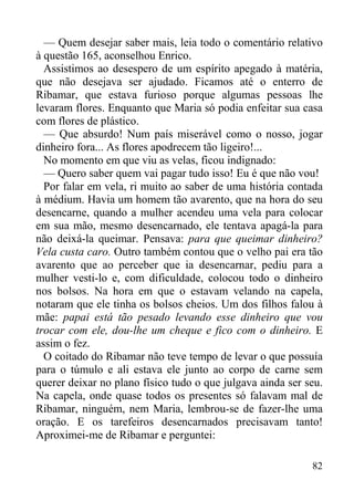 82
— Quem desejar saber mais, leia todo o comentário relativo
à questão 165, aconselhou Enrico.
Assistimos ao desespero de um espírito apegado à matéria,
que não desejava ser ajudado. Ficamos até o enterro de
Ribamar, que estava furioso porque algumas pessoas lhe
levaram flores. Enquanto que Maria só podia enfeitar sua casa
com flores de plástico.
— Que absurdo! Num país miserável como o nosso, jogar
dinheiro fora... As flores apodrecem tão ligeiro!...
No momento em que viu as velas, ficou indignado:
— Quero saber quem vai pagar tudo isso! Eu é que não vou!
Por falar em vela, ri muito ao saber de uma história contada
à médium. Havia um homem tão avarento, que na hora do seu
desencarne, quando a mulher acendeu uma vela para colocar
em sua mão, mesmo desencarnado, ele tentava apagá-la para
não deixá-la queimar. Pensava: para que queimar dinheiro?
Vela custa caro. Outro também contou que o velho pai era tão
avarento que ao perceber que ia desencarnar, pediu para a
mulher vesti-lo e, com dificuldade, colocou todo o dinheiro
nos bolsos. Na hora em que o estavam velando na capela,
notaram que ele tinha os bolsos cheios. Um dos filhos falou à
mãe: papai está tão pesado levando esse dinheiro que vou
trocar com ele, dou-lhe um cheque e fico com o dinheiro. E
assim o fez.
O coitado do Ribamar não teve tempo de levar o que possuía
para o túmulo e ali estava ele junto ao corpo de carne sem
querer deixar no plano físico tudo o que julgava ainda ser seu.
Na capela, onde quase todos os presentes só falavam mal de
Ribamar, ninguém, nem Maria, lembrou-se de fazer-lhe uma
oração. E os tarefeiros desencarnados precisavam tanto!
Aproximei-me de Ribamar e perguntei:
 