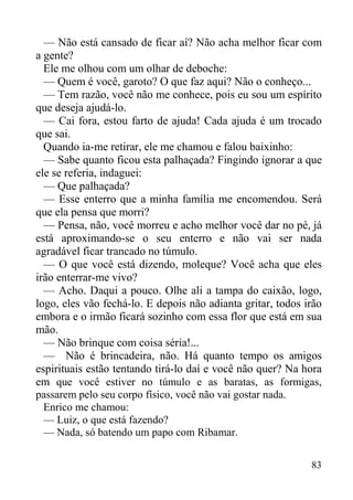 83
— Não está cansado de ficar aí? Não acha melhor ficar com
a gente?
Ele me olhou com um olhar de deboche:
— Quem é você, garoto? O que faz aqui? Não o conheço...
— Tem razão, você não me conhece, pois eu sou um espírito
que deseja ajudá-lo.
— Cai fora, estou farto de ajuda! Cada ajuda é um trocado
que sai.
Quando ia-me retirar, ele me chamou e falou baixinho:
— Sabe quanto ficou esta palhaçada? Fingindo ignorar a que
ele se referia, indaguei:
— Que palhaçada?
— Esse enterro que a minha família me encomendou. Será
que ela pensa que morri?
— Pensa, não, você morreu e acho melhor você dar no pé, já
está aproximando-se o seu enterro e não vai ser nada
agradável ficar trancado no túmulo.
— O que você está dizendo, moleque? Você acha que eles
irão enterrar-me vivo?
— Acho. Daqui a pouco. Olhe ali a tampa do caixão, logo,
logo, eles vão fechá-lo. E depois não adianta gritar, todos irão
embora e o irmão ficará sozinho com essa flor que está em sua
mão.
— Não brinque com coisa séria!...
— Não é brincadeira, não. Há quanto tempo os amigos
espirituais estão tentando tirá-lo daí e você não quer? Na hora
em que você estiver no túmulo e as baratas, as formigas,
passarem pelo seu corpo físico, você não vai gostar nada.
Enrico me chamou:
— Luiz, o que está fazendo?
— Nada, só batendo um papo com Ribamar.
 