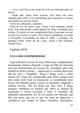 85
— Luiz, você ficou com medo de vê-lo ser enterrado junto ao
físico?
—Medo não, fiquei meio receoso, pois Deus não criou
ninguém para sofrer e nós aprendemos que nascemos e vivemos
para ajudar-nos uns aos outros.
Todos nós, abraçados, cantamos:
Fonte de luz, de amor e paz, Assim é Seu caminho, amado
Jesus. Em cada parada existe alguém De mãos estendidas para
receber. E a gente vai sem compreender Que é Jesus que vem até
nós Pra nos socorrer. E junto a Ele Vamos caminhando, Levando
o Evangelho, Levantando do chão O velho, o mendigo, Ou
qualquer irmão. Fonte de luz e paz, Assim é Seu caminho,
Amado Jesus.
Capítulo XVII
FUGA DOS COMPROMISSOS
Logo estávamos na casa de Lúcia Maria que, completamente
desesperada, chorava abraçada à roupa do filho de dezessete
anos que desencarnara por excesso de velocidade, após uma
noitada de álcool e droga — aquela que os viciados dizem que
não faz mal, a "fraquinha". Droga é droga, como o nome
mesmo diz. Umas são consideradas mais fortes, porque uma
dose maior pode levar ao desencarne; as consideradas mais
fracas vão matando pouco a pouco os neurônios, atingindo o
sistema nervoso. Não há droga que faça bem. É droga
qualquer substância ou produto que altera as funções do
organismo; o tóxico envenena e mata. A maconha, tão
defendida ultimamente, faz do seu usuário um fantoche, que
fala sem parar, que ora ri, que ora entra em depressão e
sonolência; tem sempre os olhos vermelhos, alucinações,
 