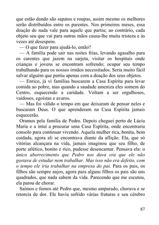 87
que estão dando são sapatos e roupas, assim mesmo os melhores
serão distribuídos entre os parentes. Nos primeiros meses, essa
doação de nada vale para aquele que partiu; ao contrário, cada
objeto seu que vai para outras mãos causa-lhe muita tristeza e às
vezes até desespero.
— O que fazer para ajudá-lo, então?
— A família pode sair nas noites frias, levando agasalho para
os carentes que jazem na sarjeta, visitar os hospitais onde
crianças e jovens se encontram sofrendo; ocupar seu tempo
trabalhando para os nossos irmãos necessitados. Seria muito fácil
salvar alguém que partiu apenas com a doação dos seus objetos.
— Enrico, já vi famílias buscarem a Casa Espírita para levar
comida ao pobre, mas quando a saudade ameniza eles somem do
Centro, esquecendo a caridade. Voltam a ser orgulhosos,
vaidosos, egoístas e avaros.
— Mas foi válido o tempo em que deixaram de pensar neles e
buscaram Deus. O que aprenderam na Casa Espírita jamais
esquecerão.
Oramos pela família de Pedro. Depois cheguei perto de Lúcia
Maria e a intuí a procurar uma Casa Espírita, onde encontraria
consolo para continuar vivendo. Aquela mulher rica, bonita, bem
cuidada, agora ali se encontrava diante da aflição. Ela, que só
vitórias alcançara na vida, jamais imaginou que seu filho, de
porte atlético, bonito e rico, pudesse desencarnar. Pensava ela: o
único aborrecimento que Pedro nos dava era que ele não
gostava de estudar nem trabalhar. Mas isso não era defeito, com
o tempo ele iria trabalhar na empresa do pai. Para os pais, os
filhos são sempre anjos, agora para alguns filhos os pais são uns
quadrados, que nada sabem da vida. Parecendo que me escutou,
ela parou de chorar.
Saímos e fomos até Pedro que, mesmo amparado, chorava e se
retorcia de dor. Ele havia sofrido várias fraturas e seu cérebro
 