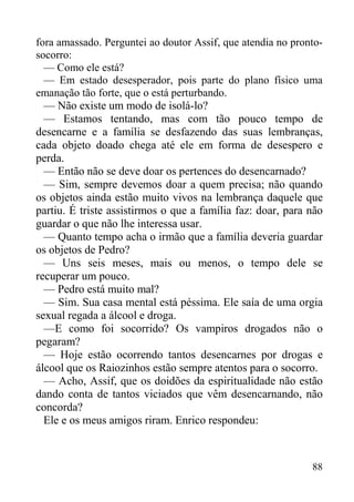 88
fora amassado. Perguntei ao doutor Assif, que atendia no pronto-
socorro:
— Como ele está?
— Em estado desesperador, pois parte do plano físico uma
emanação tão forte, que o está perturbando.
— Não existe um modo de isolá-lo?
— Estamos tentando, mas com tão pouco tempo de
desencarne e a família se desfazendo das suas lembranças,
cada objeto doado chega até ele em forma de desespero e
perda.
— Então não se deve doar os pertences do desencarnado?
— Sim, sempre devemos doar a quem precisa; não quando
os objetos ainda estão muito vivos na lembrança daquele que
partiu. É triste assistirmos o que a família faz: doar, para não
guardar o que não lhe interessa usar.
— Quanto tempo acha o irmão que a família deveria guardar
os objetos de Pedro?
— Uns seis meses, mais ou menos, o tempo dele se
recuperar um pouco.
— Pedro está muito mal?
— Sim. Sua casa mental está péssima. Ele saía de uma orgia
sexual regada a álcool e droga.
—E como foi socorrido? Os vampiros drogados não o
pegaram?
— Hoje estão ocorrendo tantos desencarnes por drogas e
álcool que os Raiozinhos estão sempre atentos para o socorro.
— Acho, Assif, que os doidões da espiritualidade não estão
dando conta de tantos viciados que vêm desencarnando, não
concorda?
Ele e os meus amigos riram. Enrico respondeu:
 