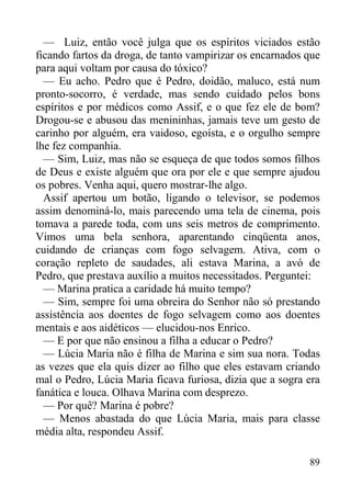 89
— Luiz, então você julga que os espíritos viciados estão
ficando fartos da droga, de tanto vampirizar os encarnados que
para aqui voltam por causa do tóxico?
— Eu acho. Pedro que é Pedro, doidão, maluco, está num
pronto-socorro, é verdade, mas sendo cuidado pelos bons
espíritos e por médicos como Assif, e o que fez ele de bom?
Drogou-se e abusou das menininhas, jamais teve um gesto de
carinho por alguém, era vaidoso, egoísta, e o orgulho sempre
lhe fez companhia.
— Sim, Luiz, mas não se esqueça de que todos somos filhos
de Deus e existe alguém que ora por ele e que sempre ajudou
os pobres. Venha aqui, quero mostrar-lhe algo.
Assif apertou um botão, ligando o televisor, se podemos
assim denominá-lo, mais parecendo uma tela de cinema, pois
tomava a parede toda, com uns seis metros de comprimento.
Vimos uma bela senhora, aparentando cinqüenta anos,
cuidando de crianças com fogo selvagem. Ativa, com o
coração repleto de saudades, ali estava Marina, a avó de
Pedro, que prestava auxílio a muitos necessitados. Perguntei:
— Marina pratica a caridade há muito tempo?
— Sim, sempre foi uma obreira do Senhor não só prestando
assistência aos doentes de fogo selvagem como aos doentes
mentais e aos aidéticos — elucidou-nos Enrico.
— E por que não ensinou a filha a educar o Pedro?
— Lúcia Maria não é filha de Marina e sim sua nora. Todas
as vezes que ela quis dizer ao filho que eles estavam criando
mal o Pedro, Lúcia Maria ficava furiosa, dizia que a sogra era
fanática e louca. Olhava Marina com desprezo.
— Por quê? Marina é pobre?
— Menos abastada do que Lúcia Maria, mais para classe
média alta, respondeu Assif.
 