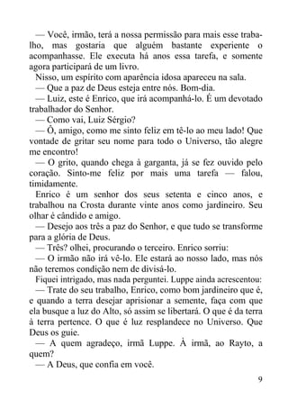 9
— Você, irmão, terá a nossa permissão para mais esse traba-
lho, mas gostaria que alguém bastante experiente o
acompanhasse. Ele executa há anos essa tarefa, e somente
agora participará de um livro.
Nisso, um espírito com aparência idosa apareceu na sala.
— Que a paz de Deus esteja entre nós. Bom-dia.
— Luiz, este é Enrico, que irá acompanhá-lo. É um devotado
trabalhador do Senhor.
— Como vai, Luiz Sérgio?
— Ô, amigo, como me sinto feliz em tê-lo ao meu lado! Que
vontade de gritar seu nome para todo o Universo, tão alegre
me encontro!
— O grito, quando chega à garganta, já se fez ouvido pelo
coração. Sinto-me feliz por mais uma tarefa — falou,
timidamente.
Enrico é um senhor dos seus setenta e cinco anos, e
trabalhou na Crosta durante vinte anos como jardineiro. Seu
olhar é cândido e amigo.
— Desejo aos três a paz do Senhor, e que tudo se transforme
para a glória de Deus.
— Três? olhei, procurando o terceiro. Enrico sorriu:
— O irmão não irá vê-lo. Ele estará ao nosso lado, mas nós
não teremos condição nem de divisá-lo.
Fiquei intrigado, mas nada perguntei. Luppe ainda acrescentou:
— Trate do seu trabalho, Enrico, como bom jardineiro que é,
e quando a terra desejar aprisionar a semente, faça com que
ela busque a luz do Alto, só assim se libertará. O que é da terra
à terra pertence. O que é luz resplandece no Universo. Que
Deus os guie.
— A quem agradeço, irmã Luppe. À irmã, ao Rayto, a
quem?
— A Deus, que confia em você.
 