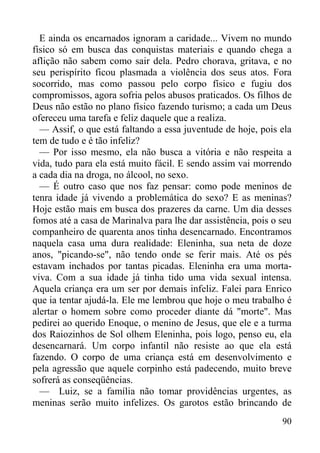 90
E ainda os encarnados ignoram a caridade... Vivem no mundo
físico só em busca das conquistas materiais e quando chega a
aflição não sabem como sair dela. Pedro chorava, gritava, e no
seu perispírito ficou plasmada a violência dos seus atos. Fora
socorrido, mas como passou pelo corpo físico e fugiu dos
compromissos, agora sofria pelos abusos praticados. Os filhos de
Deus não estão no plano físico fazendo turismo; a cada um Deus
ofereceu uma tarefa e feliz daquele que a realiza.
— Assif, o que está faltando a essa juventude de hoje, pois ela
tem de tudo e é tão infeliz?
— Por isso mesmo, ela não busca a vitória e não respeita a
vida, tudo para ela está muito fácil. E sendo assim vai morrendo
a cada dia na droga, no álcool, no sexo.
— É outro caso que nos faz pensar: como pode meninos de
tenra idade já vivendo a problemática do sexo? E as meninas?
Hoje estão mais em busca dos prazeres da carne. Um dia desses
fomos até a casa de Marinalva para lhe dar assistência, pois o seu
companheiro de quarenta anos tinha desencarnado. Encontramos
naquela casa uma dura realidade: Eleninha, sua neta de doze
anos, "picando-se", não tendo onde se ferir mais. Até os pés
estavam inchados por tantas picadas. Eleninha era uma morta-
viva. Com a sua idade já tinha tido uma vida sexual intensa.
Aquela criança era um ser por demais infeliz. Falei para Enrico
que ia tentar ajudá-la. Ele me lembrou que hoje o meu trabalho é
alertar o homem sobre como proceder diante dá "morte". Mas
pedirei ao querido Enoque, o menino de Jesus, que ele e a turma
dos Raiozinhos de Sol olhem Eleninha, pois logo, penso eu, ela
desencarnará. Um corpo infantil não resiste ao que ela está
fazendo. O corpo de uma criança está em desenvolvimento e
pela agressão que aquele corpinho está padecendo, muito breve
sofrerá as conseqüências.
— Luiz, se a família não tomar providências urgentes, as
meninas serão muito infelizes. Os garotos estão brincando de
 