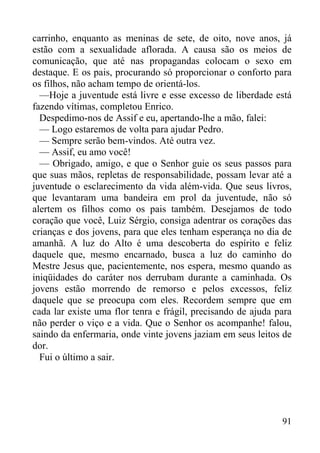 91
carrinho, enquanto as meninas de sete, de oito, nove anos, já
estão com a sexualidade aflorada. A causa são os meios de
comunicação, que até nas propagandas colocam o sexo em
destaque. E os pais, procurando só proporcionar o conforto para
os filhos, não acham tempo de orientá-los.
—Hoje a juventude está livre e esse excesso de liberdade está
fazendo vítimas, completou Enrico.
Despedimo-nos de Assif e eu, apertando-lhe a mão, falei:
— Logo estaremos de volta para ajudar Pedro.
— Sempre serão bem-vindos. Até outra vez.
— Assif, eu amo você!
— Obrigado, amigo, e que o Senhor guie os seus passos para
que suas mãos, repletas de responsabilidade, possam levar até a
juventude o esclarecimento da vida além-vida. Que seus livros,
que levantaram uma bandeira em prol da juventude, não só
alertem os filhos como os pais também. Desejamos de todo
coração que você, Luiz Sérgio, consiga adentrar os corações das
crianças e dos jovens, para que eles tenham esperança no dia de
amanhã. A luz do Alto é uma descoberta do espírito e feliz
daquele que, mesmo encarnado, busca a luz do caminho do
Mestre Jesus que, pacientemente, nos espera, mesmo quando as
iniqüidades do caráter nos derrubam durante a caminhada. Os
jovens estão morrendo de remorso e pelos excessos, feliz
daquele que se preocupa com eles. Recordem sempre que em
cada lar existe uma flor tenra e frágil, precisando de ajuda para
não perder o viço e a vida. Que o Senhor os acompanhe! falou,
saindo da enfermaria, onde vinte jovens jaziam em seus leitos de
dor.
Fui o último a sair.
 