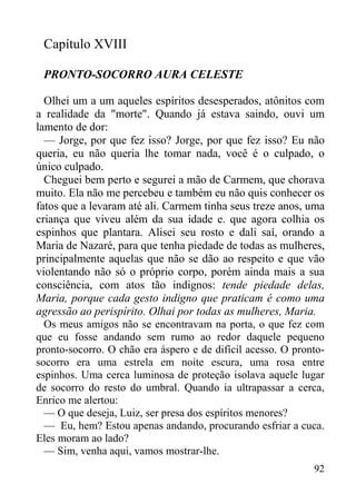 92
Capítulo XVIII
PRONTO-SOCORRO AURA CELESTE
Olhei um a um aqueles espíritos desesperados, atônitos com
a realidade da "morte". Quando já estava saindo, ouvi um
lamento de dor:
— Jorge, por que fez isso? Jorge, por que fez isso? Eu não
queria, eu não queria lhe tomar nada, você é o culpado, o
único culpado.
Cheguei bem perto e segurei a mão de Carmem, que chorava
muito. Ela não me percebeu e também eu não quis conhecer os
fatos que a levaram até ali. Carmem tinha seus treze anos, uma
criança que viveu além da sua idade e. que agora colhia os
espinhos que plantara. Alisei seu rosto e dali saí, orando a
Maria de Nazaré, para que tenha piedade de todas as mulheres,
principalmente aquelas que não se dão ao respeito e que vão
violentando não só o próprio corpo, porém ainda mais a sua
consciência, com atos tão indignos: tende piedade delas,
Maria, porque cada gesto indigno que praticam é como uma
agressão ao perispírito. Olhai por todas as mulheres, Maria.
Os meus amigos não se encontravam na porta, o que fez com
que eu fosse andando sem rumo ao redor daquele pequeno
pronto-socorro. O chão era áspero e de difícil acesso. O pronto-
socorro era uma estrela em noite escura, uma rosa entre
espinhos. Uma cerca luminosa de proteção isolava aquele lugar
de socorro do resto do umbral. Quando ia ultrapassar a cerca,
Enrico me alertou:
— O que deseja, Luiz, ser presa dos espíritos menores?
— Eu, hem? Estou apenas andando, procurando esfriar a cuca.
Eles moram ao lado?
— Sim, venha aqui, vamos mostrar-lhe.
 