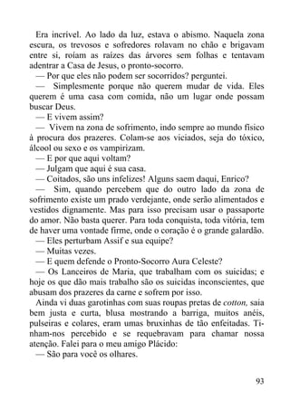93
Era incrível. Ao lado da luz, estava o abismo. Naquela zona
escura, os trevosos e sofredores rolavam no chão e brigavam
entre si, roíam as raízes das árvores sem folhas e tentavam
adentrar a Casa de Jesus, o pronto-socorro.
— Por que eles não podem ser socorridos? perguntei.
— Simplesmente porque não querem mudar de vida. Eles
querem é uma casa com comida, não um lugar onde possam
buscar Deus.
— E vivem assim?
— Vivem na zona de sofrimento, indo sempre ao mundo físico
à procura dos prazeres. Colam-se aos viciados, seja do tóxico,
álcool ou sexo e os vampirizam.
— E por que aqui voltam?
— Julgam que aqui é sua casa.
— Coitados, são uns infelizes! Alguns saem daqui, Enrico?
— Sim, quando percebem que do outro lado da zona de
sofrimento existe um prado verdejante, onde serão alimentados e
vestidos dignamente. Mas para isso precisam usar o passaporte
do amor. Não basta querer. Para toda conquista, toda vitória, tem
de haver uma vontade firme, onde o coração é o grande galardão.
— Eles perturbam Assif e sua equipe?
— Muitas vezes.
— E quem defende o Pronto-Socorro Aura Celeste?
— Os Lanceiros de Maria, que trabalham com os suicidas; e
hoje os que dão mais trabalho são os suicidas inconscientes, que
abusam dos prazeres da carne e sofrem por isso.
Ainda vi duas garotinhas com suas roupas pretas de cotton, saia
bem justa e curta, blusa mostrando a barriga, muitos anéis,
pulseiras e colares, eram umas bruxinhas de tão enfeitadas. Ti-
nham-nos percebido e se requebravam para chamar nossa
atenção. Falei para o meu amigo Plácido:
— São para você os olhares.
 