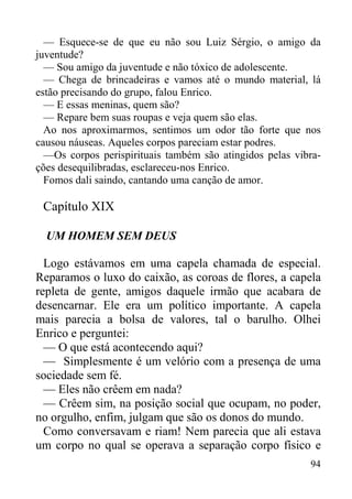 94
— Esquece-se de que eu não sou Luiz Sérgio, o amigo da
juventude?
— Sou amigo da juventude e não tóxico de adolescente.
— Chega de brincadeiras e vamos até o mundo material, lá
estão precisando do grupo, falou Enrico.
— E essas meninas, quem são?
— Repare bem suas roupas e veja quem são elas.
Ao nos aproximarmos, sentimos um odor tão forte que nos
causou náuseas. Aqueles corpos pareciam estar podres.
—Os corpos perispirituais também são atingidos pelas vibra-
ções desequilibradas, esclareceu-nos Enrico.
Fomos dali saindo, cantando uma canção de amor.
Capítulo XIX
UM HOMEM SEM DEUS
Logo estávamos em uma capela chamada de especial.
Reparamos o luxo do caixão, as coroas de flores, a capela
repleta de gente, amigos daquele irmão que acabara de
desencarnar. Ele era um político importante. A capela
mais parecia a bolsa de valores, tal o barulho. Olhei
Enrico e perguntei:
— O que está acontecendo aqui?
— Simplesmente é um velório com a presença de uma
sociedade sem fé.
— Eles não crêem em nada?
— Crêem sim, na posição social que ocupam, no poder,
no orgulho, enfim, julgam que são os donos do mundo.
Como conversavam e riam! Nem parecia que ali estava
um corpo no qual se operava a separação corpo físico e
 