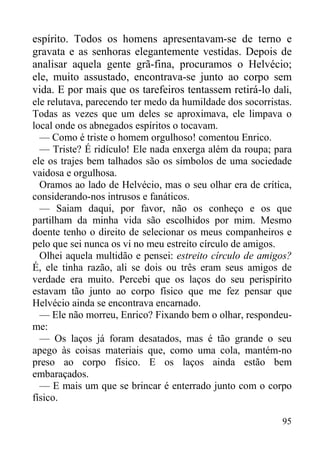 95
espírito. Todos os homens apresentavam-se de terno e
gravata e as senhoras elegantemente vestidas. Depois de
analisar aquela gente grã-fina, procuramos o Helvécio;
ele, muito assustado, encontrava-se junto ao corpo sem
vida. E por mais que os tarefeiros tentassem retirá-lo dali,
ele relutava, parecendo ter medo da humildade dos socorristas.
Todas as vezes que um deles se aproximava, ele limpava o
local onde os abnegados espíritos o tocavam.
— Como é triste o homem orgulhoso! comentou Enrico.
— Triste? É ridículo! Ele nada enxerga além da roupa; para
ele os trajes bem talhados são os símbolos de uma sociedade
vaidosa e orgulhosa.
Oramos ao lado de Helvécio, mas o seu olhar era de crítica,
considerando-nos intrusos e fanáticos.
— Saiam daqui, por favor, não os conheço e os que
partilham da minha vida são escolhidos por mim. Mesmo
doente tenho o direito de selecionar os meus companheiros e
pelo que sei nunca os vi no meu estreito círculo de amigos.
Olhei aquela multidão e pensei: estreito círculo de amigos?
É, ele tinha razão, ali se dois ou três eram seus amigos de
verdade era muito. Percebi que os laços do seu perispírito
estavam tão junto ao corpo físico que me fez pensar que
Helvécio ainda se encontrava encarnado.
— Ele não morreu, Enrico? Fixando bem o olhar, respondeu-
me:
— Os laços já foram desatados, mas é tão grande o seu
apego às coisas materiais que, como uma cola, mantém-no
preso ao corpo físico. E os laços ainda estão bem
embaraçados.
— E mais um que se brincar é enterrado junto com o corpo
físico.
 