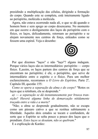 97
presidindo a multiplicação das células, dirigindo a formação
do corpo. Quando este se completa, está inteiramente ligado
ao perispírito, molécula a molécula.
Agora, não estava ocorrendo nada ali, o que se dá quando o
homem bom e sem apego ao corpo desencarna. No momento
em que ocorre o desligamento dos laços do perispírito com o
físico, os laços, delicadamente, retornam ao perispírito e se
alojam novamente nos centros de força, enleados como se
fossem uma espiral. Veja o desenho:
Por que dizemos "laços" e não "laço"? alguns indagam.
Porque vários laços são os intermediários: perispírito — corpo
físico. E,assim, os laços partem dos centros de força que se
encontram no perispírito; é ele, o perispírito, que serve de
intermediário entre o espírito e o físico. Para um melhor
esclarecimento, recorramos a O Livro do Espíritos, Parte 2a
,
Capítulo III, questão 155:
Como se opera a separação da alma e do corpo? "Rotos os
laços que a retinham, ela se desprende."
a) — a separação se dá instantaneamente por brusca tran-
sição? Haverá alguma linha de demarcação nitidamente
traçada entre a vida e a morte?
"Não; a alma se desprende gradualmente, não se escapa
como um pássaro cativo a que se restitua subitamente a
liberdade. Aqueles dois estados se tocam e confundem, de
sorte que o Espírito se solta pouco a pouco dos laços que o
prendiam. Estes laços se desatam, não se quebram."
E a explicação de Kardec:
 