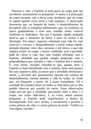 98
"Durante a vida, o Espírito se acha preso ao corpo pelo seu
envoltório semimaterial ou perispírito. A morte é a destruição
do corpo somente, não a desse outro invólucro, que do corpo
se separa quando cessa neste a vida orgânica. A observação
demonstra que, no instante da morte, o desprendimento do
perispírito não se completa subitamente; que, ao contrário, se
opera gradualmente e com uma lentidão muito variável
conforme os indivíduos. Em uns é bastante rápido, podendo
dizer-se que o momento da morte é mais ou menos o da
libertação. Em outros, naqueles sobretudo cuja vida foi ioda
material e sensual, o desprendimento é muito menos rápido,
durando algumas vezes dias, semanas e até meses, o que não
implica existir, no corpo, a menor vitalidade, nem a possibili-
dade de volver à vida, mas uma simples afinidade com o
Espírito, afinidade que guarda sempre proporção com a
preponderância que, durante a vida, o Espírito deu à matéria.
É, com efeito, racional conceber-se que, quanto mais o
Espírito se haja identificado com a matéria, tanto mais penoso
lhe seja separar-se dela; ao passo que a atividade intelectual e
moral, a elevação dos pensamentos operam um começo de
desprendimento, mesmo durante a vida do corpo, de modo
que, em chegando a morte, ele é quase instantâneo. Tal o
resultado dos estudos feitos em todos os indivíduos que se têm
podido observar por ocasião da morte. Essas observações
ainda provam que a afinidade, persistente entre a alma e o
corpo, em certos indivíduos, é, às vezes, muito penosa,
porquanto o Espírito pode experimentar o horror da
decomposição. Este caso, porém, é excepcional e peculiar a
certos gêneros de vida e a certos gêneros de morte. Verifica-se
com alguns suicidas."
 