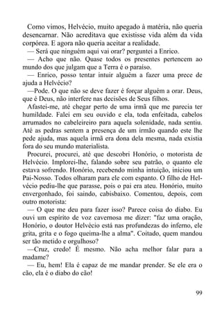 99
Como vimos, Helvécio, muito apegado à matéria, não queria
desencarnar. Não acreditava que existisse vida além da vida
corpórea. E agora não queria aceitar a realidade.
— Será que ninguém aqui vai orar? perguntei a Enrico.
— Acho que não. Quase todos os presentes pertencem ao
mundo dos que julgam que a Terra é o paraíso.
— Enrico, posso tentar intuir alguém a fazer uma prece de
ajuda a Helvécio?
—Pode. O que não se deve fazer é forçar alguém a orar. Deus,
que é Deus, não interfere nas decisões de Seus filhos.
Afastei-me, até chegar perto de uma irmã que me parecia ter
humildade. Falei em seu ouvido e ela, toda enfeitada, cabelos
arrumados no cabeleireiro para aquela solenidade, nada sentiu.
Até as pedras sentem a presença de um irmão quando este lhe
pede ajuda, mas aquela irmã era dona dela mesma, nada existia
fora do seu mundo materialista.
Procurei, procurei, até que descobri Honório, o motorista de
Helvécio. Implorei-lhe, falando sobre seu patrão, o quanto ele
estava sofrendo. Honório, recebendo minha intuição, iniciou um
Pai-Nosso. Todos olharam para ele com espanto. O filho de Hel-
vécio pediu-lhe que parasse, pois o pai era ateu. Honório, muito
envergonhado, foi saindo, cabisbaixo. Comentou, depois, com
outro motorista:
— O que me deu para fazer isso? Parece coisa do diabo. Eu
ouvi um espírito de voz cavernosa me dizer: "faz uma oração,
Honório, o doutor Helvécio está nas profundezas do inferno, ele
grita, grita e o fogo queima-lhe a alma". Coitado, quem mandou
ser tão metido e orgulhoso?
—Cruz, credo! É mesmo. Não acha melhor falar para a
madame?
— Eu, hem! Ela é capaz de me mandar prender. Se ele era o
cão, ela é o diabo do cão!
 