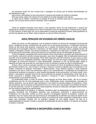 No panorama social em que circulas tens a paisagem de serviço que te solicita demonstrações de
aproveitamento e valor.
Nas provas e dificuldades do dia-a-dia possuis o esquema das tarefas de melhoria e elevação.
Pelo que sentes, sabes com clareza em que matéria se te exige aplicação mais intensa.
E, pelos que te rodeiam, reconheces os colegas de turma ou verificas quais são os companheiros mais
íntimos, com os quais deves construir e aprender, servir e trabalhar.
* * *
Pensa na existência terrestre como sendo a vida educativa, dentro da vida imperecível e, através dos
obstáculos do cotidiano, perceberás que te vês em temporário curso de aprendizagem, enquanto que os astros,
na Tela Cósmica, te farão sentir que, se te matriculaste na escola da experiência humana, estás igualmente no
caminho de regresso ao Lar Maior, onde te esperam as luzes do Eterno Alvorecer.
ADULTERAÇÃO DO EVANGELHO (IRMÃO SAULO)
Acaba de ocorrer um fato espantoso, que só podemos explicar nos termos da mensagem de Emmanuel
sobre a existência terrestre, perfeitamente de acordo com os princípios doutrinários. A Federação Espírita do
Estado de São Paulo está lançando, juntamente com o Instituto de Difusão Espírita de Araras, uma edição
adulterada de O Evangelho Segundo o Espiritismo, de Allan Kardec. Esse fato rompe a tradição secular, de
respeito e fidelidade a Kardec, que sempre caracterizou o Espiritismo em São Paulo. A FEESP, líder nacional
da luta pela pureza doutrinária, coloca-se à frente de um movimento escuso de deturpação da Doutrina.
O Novo Evangelho, adulterado pelo tradutor-traditore Paulo Alves Godoy e aprovado pelo Departamento do
Livro Espírita, está sendo vendido a preços populares, para maior divulgação. Não há explicação possível para
esse fato, fora da doutrina da reencarnação. Paulo Alves Godoy tem sido fiel à Doutrina. O que o levou a mudar
subitamente de rumo? Sugestões espirituais, segundo alega. De onde vêm essas sugestões? Duas frases da
mensagem de Emmanuel socorrem a nossa perplexidade, explicando os fins da reencarnação: aquele é
repetente de lições nas quais faliu em outra época e outro é chamado à revisão do próprio comportamento.
Nossos vícios e erros do passado repontam na vida presente em forma de tendências latentes, às vezes
adormecidas durante anos, mas prontas a ressurgir e impor-se à primeira sugestão das circunstâncias ou de
antigos comparsas do passado, encarnados e desencarnados. Todos estamos sujeitos a essas dolorosas
surpresas e por isso o Cristo nos recomendou vigiar e orar constantemente. A adulteração do Evangelho foi
intensamente praticada no passado e várias dessas deturpações ainda permanecem nos textos atuais, como
Kardec o demonstrou. Ninguém está livre de haver pertencido às equipes de adulteradores, tendo hoje de en-
frentar novamente a tentação antiga para superá-la e corrigir-se. É essa a oportunidade de revisão do
comportamento a que alude Emmanuel.
As adulterações feitas no texto de Kardec, nessa tradução de Paulo Alves Godoy, são de tal maneira
injustificáveis que não há outra explicação para o caso. Modificações pueris, desnecessárias, marcadas por
estreito sectarismo, que só servem para ridicularizar o livro básico do aspecto religioso do Espiritismo. Como
não perceberam isso os diretores do Departamento do Livro? Como não o perceberam os confrades de Araras?
O que lhes perturbou o senso? A resposta a essas perguntas só pode ser dada pela mensagem de Emmanuel,
que nos lembra os objetivos da reencarnação.
Das adulterações do Evangelho, no passado, resultaram além da desfiguração dos textos conhecidos, a
produção abundante dos Evangelhos Apócrifos, que perturbaram seriamente o desenvolvimento do
Cristianismo. Só mais tarde, quando se tornou possível a investigação rigorosa do problema, puderam ser
rejeitados. Isso nos mostra como são imprevisíveis as conseqüências do atentado que acaba de repetir-se em
nosso meio. Só resta à Federação Espírita do Estado e ao Instituto de Araras suspender a distribuição e venda
dessa obra deturpada, arcando com os prejuízos materiais de uma edição espúria. Ou isso ou a
responsabilidade de haverem iniciado o processo de adulteração da obra de Kardec e do Espírito da Verdade
no Brasil e no Mundo.
TAREFAS E DECEPÇÕES (CHICO XAVIER)
 