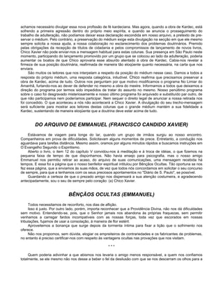 achamos necessário divulgar essa nova profissão de fé kardeciana. Mas agora, quando a obra de Kardec, está
sofrendo a primeira agressão dentro do próprio meio espírita, e quando se anuncia o prosseguimento do
trabalho de adulteração, não podíamos deixar essa declaração escondida em nosso arquivo, a pretexto de pre-
servar o médium. Pelo contrário, a preservação do médium exige esta divulgação na secção em que ele mesmo
sempre solicita a nossa ajuda, a nossa colaboração no esclarecimento dos problemas doutrinários. Premido
pelas obrigações da recepção de títulos de cidadania e pelos compromissos de lançamento de novos livros,
Chico Xavier não pode enviar-nos a mensagem habitual para estas colunas. Sua presença em São Paulo neste
momento, participando do lançamento promovido por um grupo que se colocou ao lado da adulteração, poderia
aumentar os boatos de que Chico aprovaria esse absurdo atentado à obra de Kardec. Cabia-nos revelar a
firmeza de sua posição doutrinária, reafirmada de maneira tão eloqüente quanto necessária, na carta que nos
enviara.
São muitos os leitores que nos interpelam a respeito da posição do médium nesse caso. Damos a todos a
resposta do próprio médium, uma resposta categórica, iniludível. Chico reafirma que precisamos preservar a
obra de Kardec, acima de tudo. Outros nos perguntam por que motivo modificamos o programa No Limiar do
Amanhã, furtando-nos ao dever de defender no mesmo a obra do mestre. Informamos a todos que deixamos a
direção do programa por termos sido impedidos de tratar do assunto no mesmo. Nosso penúltimo programa
sobre o caso foi desgravado misteriosamente e nosso último programa foi arquivado e substituído par outro, de
que não participamos nem poderíamos participar. Nem sequer o direito legal de anunciar a nossa retirada nos
foi concedido. O que aconteceu a nós não acontecerá a Chico Xavier. A divulgação do seu trecho-mensagem
será suficiente para mostrar aos leitores destas colunas que o grande médium mantém a sua fidelidade a
Kardec, sustentando de maneira eloqüente que a doutrina deve estar acima de tudo.
DO ARQUIVO DE EMMANUEL (FRANCISCO CANDIDO XAVIER)
Estávamos de viagem para longe do lar, quando um grupo de irmãos surgiu ao nosso encontro.
Companheiros em prova de dificuldades. Solicitavam alguns momentos de prece. Entretanto, a condução nos
aguardava para tarefas distância. Mesmo assim, oramos por alguns minutos rápidos e buscamos instruções em
O Evangelho Segundo o Espiritismo.
Aberto o livro, o item 12 do capítulo V convidou-nos à meditação e à troca de idéias, o que fizemos na
pequena faixa de tempo de que dispúnhamos. Não havia ensejo para psicografia, mas o nosso amigo
Emmanuel nos permitiu retirar ao acaso, do arquivo de suas comunicações, uma mensagem recebida há
tempos. E essa foi a página que o nosso benfeitor espiritual intitulou por Bênçãos Ocultas. Tão oportuna se nos
fez essa página, que a enviamos às suas mãos, de vez que todos nós concordamos em solicitar o seu concurso
de sempre, para que a tenhamos com os seus preciosos apontamentos no "Diário de S. Paulo", se possível.
Guardando a certeza de que o prezado amigo nos dispensará a sua atenção costumeira, e agradecendo
antecipadamente, sou o seu de sempre pelo coração: (a) Chico Xavier.
BÊNÇÃOS OCULTAS (EMMANUEL)
Todos necessitamos de reconforto, nos dias de aflição.
Isso é justo. Por outro lado, porém, importa reconhecer que a Providência Divina, não nos dá dificuldades
sem motivo. Entendendo-se, pois, que o Senhor jamais nos abandona às próprias fraquezas, sem permitir
venhamos a carregar fardos incompatíveis com as nossas forças, toda vez que escorados em nossas
tribulações, fujamos de usar a consolação, à maneira de flor estéril.
Aproveitemos a bonança que surge depois da tormenta íntima para fixar a lição que o sofrimento nos
oferece.
Não nos propomos, sem dúvida, elogiar os empreiteiros de contrariedades e os fabricantes de problemas,
no entanto é preciso certificar-nos com respeito às vantagens ocultas nas provações que nos visitam.
* * *
Quem poderia adivinhar a que abismos nos levaria o amigo menos responsável, a quem nos confiamos
totalmente, se ele mesmo não nos desse a beber o fel da desilusão com que se nos descerram os olhos para a
 
